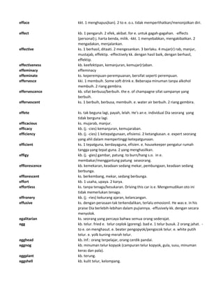efface kkt. 1 menghapus(kan). 2 to e. o.s. tidak memperlihatkan/menonjolkan diri.
effect kb. 1 pengaruh. 2 efek, akibat. for e. untuk gagah-gagahan. -effects
(personal) j. harta benda, milik. -kkt. 1 menyebabkan, mengakibatkan. 2
mengadakan, menjalankan.
effective ks. 1 berhasil, ditaati. 2 mengesankan. 3 berlaku. 4 mujar(r) rab, manjur,
mustajab, effektip. -effectively kk. dengan hasil baik, dengan berhasil,
effektip.
effectiveness kb. keefektipan, kemanjuran, kemujar(r)aban.
effeminacy effeminacy
effeminate ks. keperempuan-perempuanan, bersifat seperti perempuan.
effervesce kki. 1 membuih. Some soft drink e. Beberapa minuman tanpa alkohol
membuih. 2 riang gembira.
effervescence kb. sifat berbusa/berbuih. the e. of champagne sifat sampanye yang
berbuih.
effervescent ks. 1 berbuih, berbusa, membuih. e. water air berbuih. 2 riang gembira.
effete ks. tak beguna lagi, payah, lelah. He's an e. individual Dia seorang yang
tidak berguna lagi.
efficacious ks. mujarab, manjur.
efficacy kb. (j. -cies) kemanjuran, kemujaraban.
efficiency kb. (j. -cies) 1 ketepatgunaan, efisiensi. 2 ketangkasan. e. expert seorang
yang ahli dalam mempertinggi ketepatgunaan.
efficient ks. 1 tepatguna, berdayaguna, efisien. e. housekeeper pengatur rumah
tangga yang tepat guna. 2 yang menghasilkan.
effigy kb. (j. -gies) gambar, patung. to burn/hang s.o. in e.
membakar/menggantung patung seseorang.
efflorescence kb. kemekaran, keadaan sedang mekar, pembungaan, keadaan sedang
berbunga.
efflorescent ks. berkembang, mekar, sedang berbunga.
effort kb. 1 usaha, upaya. 2 karya.
effortless ks. tanpa tenaga/kesukaran. Driving this car is e. Mengemudikan oto ini
tidak memerlukan tenaga.
effronery kb. (j. -ries) kekurang ajaran, kelancangan.
effusive ks. dengan perasaan tak terkendalikan, terlalu emosionil. He was e. in his
praise Dia berlebih-lebihan dalam pujiannya. -effusively kk. dengan secara
menyolok.
egalitarian ks. seorang yang percaya bahwa semua orang sederajat.
egg kb. telur. fried e. telur ceplok (goreng). bad e. 1 telur busuk. 2 orang jahat. -
to e. on menghasut. e. beater pengopyok/pengocok telur. e. white putih
telur. e. yolk kuning-merah telur.
egghead kb. Inf.: orang terpelajar, orang cerdik pandai.
eggnog kb. minuman telur kopyok (campuran telur kopyok, gula, susu, minuman
keras dan pala).
eggplant kb. terung.
eggshell kb. kulit telur, kelompang.
 