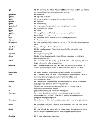 ego kb. diri (sendiri), aku. When she refused to marry him, it hurt his ego Ketika
dia menolak kawin dengannya ia merasa terhina.
egocentric ks. egosentris.
egoism kb. egoisme, keakuan.
egoist kb. orang yang hanya mengejar kepentingan diri sendiri.
egotism kb. egotisme.
egotist kb. penyombong.
egotistic(al) ks. congkak, sombong, angkuh, mementingkan diri sendiri.
egret kb. sejenis burung bangau.
egypt kb. Mesir.
egyptian kb. orang Mesir. -ks. Mesir. E. currency mata uang Mesir.
eh kseru. bukan ?; ..., kan ?; ..., ya ?.
eight kn. delapan. e. books delapan buku. e. o'clock jam delapan.
eighteen kn. delapan belas.
eighteenth kn. yang kedelapan belas. He arrives on the e. Dia akan tiba tanggal delapan
belas.
eightfold ks. ganda/rangkap delapan belas kali.
eighth kb., ks. yang kedelapan. This is the e. cup of coffee Ini cangkir yang
kedelapan.
eightieth ks. yang kedelapan puluh.
eighty kb., ks. (j. ties) delapan puluh e. two delapan puluh dua. e. third yang
kedelapan puluh tiga.
either ks. 1 salah satu dari dua. 2 tiap. -kg. 1 salah satu. 2 salah seorang. -kk. pun
tidak. either-or ks. salah satu dari dua.
ejaculate kkt. 1 berkata dengan tiba-tiba. "My God," she ejaculated in horror "Ya
Allah", ujarnya dengan ketakutan. 2 mengeluarkan dengan tiba-tiba.
ejaculation kb. 1 ujar, seruan. 2 pengeluaran dengan tiba-tiba, penyemburan.
eject kkt. 1 mengusir. to e. s.o. from a house mengusir seseorang dari rumah. 2
menyemprotkan, mengeluarkan, menyemburkan. to e. lava
menyemprotkan lahar.
ejection kb. 1 pengusiran. 2 pelemparan, penyemburan (lava). Av.: e. seat tampat
duduk peloncat otomatis dalam waktu darurat.
eke kkt. to e. out menambah dengan susah payah. to e. out a living by
menambah penghidupan dengan.
el [elevated (railroad) ] kb. kereta api diatas jalan.
elaborate ks. 1 rumit. 2 teliti, terperinci. 3 besar, luas, panjang-lebar. -kki.
menguraikan. to e. upon o's experiences menguraikan pengalaman-
pengalamannya panjang lebar.
elaboration kb. perluasan. e. of an earlier draft perluasan dari rencana yang terdahulu.
elapse kki. (ber)lewat, (ber) lalu. Two days elapsed before... Dua hari telah lewat
sebelum...
elastic kb. karet, elastik. -ks. elastik, elastis, kenyal, luwes. The agreement should
be as e. as possible Persetujuan itu seharusnya seluwes mungkin.
elasticity kb. (j. -ties) kekenyalan, elastisitas.
 