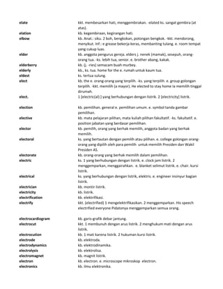elate kkt. membesarkan hati, menggembirakan. -elated ks. sangat gembira (at
atas).
elation kb. kegembiraan, kegirangan hati.
elbow kb. Anat.: siku. 2 boh, bengkokan, potongan bengkok. -kkt. mendorong,
menyikut. Inf.: e grease bekerja keras, membanting tulang. e. room tempat
yang cukup luas.
elder kb. anggota pengurus gereja. elders j. nenek (mamak), sesepuh, orang-
orang tua. -ks. lebih tua, senior. e. brother abang, kakak.
elderberry kb. (j. -ries) semacam buah murbey.
elderly kb., ks. tua. home for the e. rumah untuk kaum tua.
eldest ks. tertua sulung.
elect kb. the e. orang-orang yang terpilih. -ks. yang terpilih. e. group golongan
terpilih. -kkt. memilih (a mayor). He elected to stay home Ia memilih tinggal
dirumah.
elect. 1 [electric(al) ] yang berhubungan dengan listrik. 2 [electricity] listrik.
election kb. pemilihan. general e. pemilihan umum. e. symbol tanda gambar
pemilihan.
elective kb. mata pelajaran pilihan, mata kuliah pilihan fakultatif. -ks. fakultatif. e.
position jabatan yang berdasar pemilihan.
elector kb. pemilih, orang yang berhak memilih, anggota badan yang berhak
memilih.
electoral ks. yang bertautan dengan pemilih atau pilihan. e. college golongan orang-
orang yang dipilih oleh para pemilih untuk memilih Presiden dan Wakil
Presiden AS.
electorate kb. orang-orang yang berhak memilih dalam pemilihan.
electric ks. 1 yang berhubungan dengan listrik. e. clock jam listrik. 2
menggemparkan, menggairahkan. e. blanket selimut listrik. e. chair. kursi
listrik.
electrical ks. yang berhubungan dengan listrik, elektris. e. engineer insinyur bagian
listrik.
electrician kb. montir listrik.
electricity kb. listrik.
electrification kb. elektrifikasi.
electrify kkt. (electrified) 1 mengelektrifikasikan. 2 menggemparkan. His speech
electrified everyone Pidatonya menggemparkan semua orang.
electrocardiogram kb. garis-grafik debar jantung.
electrocut kkt. 1 membunuh dengan arus listrik. 2 menghukum mati dengan arus
listrik.
electrocution kb. 1 mati karena listrik. 2 hukuman kursi listrik.
electrode kb. elektroda.
electrodynamics kb. elektrodinamika.
electrolysis kb. elektrolisa.
electromagnet kb. magnit listrik.
electron kb. electron. e. microscope mikroskop electron.
electronics kb. ilmu elektronika.
 