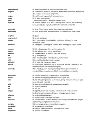 eleemosynary ks. secara/untuk amal. e. institution lembaga amal.
elegance kb. kemewahan, keelokan, kecantikan, kemolekan, keluwesan. atmosphere
of e. suasana kemewahan yang molek.
elegant kb. molek, elok, bagus sekali, luwes, perlente.
elegy kb. (j. -gies) syair ratapan.
elem. 1 [elementary] dasar. 2 [element] elemen, unsur.
element kb. 1 unsur, elemen. to be in o's e. senang sekali. 2 dasar. the elements j.
hawa, cuaca (salju, angin, hujan). the five elements pancabuta.
elemental ks. dasar. Thirst is an e. feeling Haus adalah perasaan dasar.
elementary ks. dasar. e education pendidkan dasar. e. school sekolah dasar/rakyat.
elephant kb. gajah.
elephantiasis kb. untut, sakit gajah.
elevate kkt. 1 mengangkat. 2 meninggikan, menaikkan. -elevated ks. yang
ditinggikan, tinggi.
elevation kb. 1 tingginya. 2 peninggian. e. of the mind meninggikan kepala pasien
elevator kb. lift. e. boy pelayan lift. e. shaft cerobong lift.
eleven kb., ks. sebelas. Sport : the e. kesebelasan.
eleventh ks. yang kesebelas. at the hour pada saat terakhir.
elf kb. (j. elves) peri, jin.
elicit kkt. 1 mendatangkan. 2 mendapatkan, memperoleh.
elide kkt. menghilangkan bunyi dalam ucapan.
eligibility kb. (j. -ties) sifat memenuhi syarat.
eligible ks. dapat dipilih, memenuhi syarat. He is not e. become a member Ia tak
memenuhi syarat untuk menjadi anggota.
eliminate kkt. 1 menghapuskan, melenyapkan (a problem). 2 menyisihkan. 3
membersihkan, mengeluarkan. 4 (kill) menyingkirkan, membunuh.
elimination kb. 1 Sport : penyisihan. 2 pengeluaran, pembersihan.
elision kb. peniadaan/penghilangan bunyi dalam ucapan, elisi.
elite kb., ks. elite, golongan atas, kaum atasan, orang-orang terkemuka. e. type
huruf elite pada mesin tik.
elixir kb. obat yang mujarab untuk segala macam penyakit.
elk kb. sejenis rusa besar.
ell kb. elo, ela.
ellipsis kb. 1 pembuangan kata atau kata-kata memenuhi bentuk kalimat
berdasarkan paramasastera. 2 Gram.: tanda pengganti, elipsis.
elliptical ks. berbentuk bulat panjang.
elm kb. sejenis pohon yang tinggi dan bagus.
elocution kb. seni deklamasi, keahlian membaca atau mengucapkan kalimat dengan
logat dan lagu yang baik di muka umum.
elongate kkt. memperpanjang, memanjangkan mengulur.
elongation kb. pemanjangan, penguluran.
elope kki. dengan kekasih pilihannya, biasanya untuk kawin.
elopement kb. pelarian untuk kawin,
 