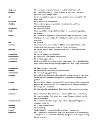 eloquence kb. kepandaian berpidato, kelancaran berbicara, kefasihan lidah.
eloquent ks. 1 pandai/fasih bicara. 2 penuh perasaan. e. eyes mata yang penuh
perasaan. 3 yang mengesankan.
else ks. lain. everybody everyone e. setiap orang lain, semua (orang) lain. -kk.
kalau tidak.
elsewhere kk. di tempat lain, di lain tempat.
elucidate kkt. membentangkan, menguraikan, menjelaskan. to e. a theory
membentangkan teori.
elucidation kb. penjelasan, uraian.
elude kkt. mengelakkan, menghindarkan diri dari. to e. question mengelakkan
pertanyaan.
elusive ks. 1 sukar untuk dipahami. e. reply jawaban yang sukar dipahami. 2 sukar
ditangkap. The fox was too e. for me Rubah itu bagiku terlalu sukar untuk
ditangkap.
em kb. huruf m.
emaciate kkt. menguruskan, membuat kurus. TB had emaciated her Tebese telah
menguruskan dia. -emaciated ks. kurus, (kurus) kerempeng.
emanate kki. berasal, keluar. Where did the rumor e. from ? Darimana asal desas-
desus itu ?
emancipate kkt. memerdekakan, membebaskan.
emancipation kb. emansipasi, kemerdekaan, pembebasan.
emancipator kb. pembebas, pemerdeka.
emasculate kki. 1 mengebiri (a person or animal). 2 melemahkan. The new law has been
badly emasculated Undang-undang yang baru itu telah sangat dilemahkan.
emasculation kb. 1 pengebirian. 2 pelemahan.
embalm kkt. membalsem. -embalming kb. pembalseman.
embankment kb. tambak, tanggul, pematang.
embargo kb. embargo, pembatasan perdagangan oleh undang-undang. to place an e.
on the importation of wheat mengadakan larangan terhadap pemasukan
gandum.
embark kkt. menaikkan kekapal. He embarked his troops Dia menaikkan pasukannya
kekapal. -kki. 1 memulai. to e. on a dangerous course memulai usaha yang
berbahaya. Nav.: naik kapal.
embarkation kb. 1 penaikan/kenaikan ke kapal. 2 permulaan. 3 (tempat) keberangkatan.
embarrass kkt. 1 memalukan. 2 mempersukar. -embarrassed ks. malu. -embarrassing
ks. yang memalukan. Their action were very e. Tindakan-tindakan mereka
sangat memalukan.
embarrassment kb. keadaan memalukan. Imagine my e. when ... Bayangkan bagaimana
malu saya ketika itu.
embassy kb. (j. -sies) kedutaan besar.
embattle kkt. memerangi.
embed kkt. (embedded) 1 menanamkan 2 melekatkan. 3 menyimpan.
embellish kkt. 1 membubuhi, membumbui. to e. story with membubuhi cerita dengan.
2 menghiasi. to e. a home with art objects menghiasi rumah dengan barang-
barang kesenian.
 