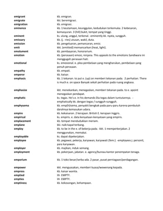 emigrant kb. emigran.
emigrate kki. beremigrasi.
emigration kb. emigrasi.
eminence kb. 1 keutamaan, keunggulan, kedudukan terkemuka. 2 kebesaran,
kemasyuran. 3 (hill) bukit, tempat yang tinggi.
eminent ks. ulung, unggul, terkenal. -eminently kk. nyata, sungguh.
emissary kb. (j. -ries) utusan, wakil, duta.
emission kb. pengeluaran, pemancaran, emisi.
emit kkt. (emitted) memancarkan (heat, light).
emolument kb. pembayaran, honorarium.
emotion kb. (perasaan) emosi, renjana. This appeals to the emotions Sandiwara ini
menggugah perasaan hati.
emotional ks. emosional. e. plea pembelaan yang mengharukan, pembelaan yang
penuh perasaan.
empathy kb. empati.
emperor kb. kaisar.
emphasis kb. 1 tekanan. to put e. (up) on memberi tekanan pada. 2 perhatian. There
is much e. on space Banyak sekali perhatian pada ruang angkasa.
emphasize kkt. menekankan, menegaskan, memberi tekanan pada. to e. apoint
menegaskan pendapat.
emphatic ks. tegas. He's e. in his demands Dia tegas dalam tuntutannya. -
emphatically kk. dengan tegas / sungguh-sungguh.
emphysema kb. emp(h)isema, penyakit bengkak pada paru-paru karena pembuluh
darahnya kemasukan udara.
empire kb. kekaisaran. 2 kerajaan. British E. kerajaan Inggris.
empirical ks. empiris. e. data kenyataan-kenyataan yang empiris.
emplacement kb. tempat mendudukkan meriam.
emplane kki. naik kapal terbang.
employ kb. to be in the e. of bekerja pada. -kkt. 1 memperkerjakan. 2
menggunakan, memakai.
employable ks. dapat dipekerjakan.
employee kb. pegawai, pekerja, karyawan, karyawati (fem.). -employees j. personil,
para karyawan.
employer kb. majikan, induk semang.
employment kb. pekerjaan, jabatan. e. agency/bureau kantor penempatan tenaga.
emporium kb. 1 toko besar/serba ada. 2 pasar, pusat perniagaan/perdagangan.
empower kkt. menguasakan, memberi kuasa/wewenang kepada.
empress kb. kaisar wanita.
emptied lih EMPTY.
empties lih EMPTY.
emptiness kb. kekosongan, kehampaan.
 