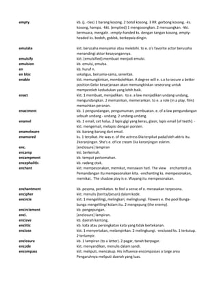 empty kb. (j. -ties) 1 barang kosong. 2 botol kosong. 3 RR. gerbong kosong. -ks.
kosong, hampa. -kkt. (emptied) 1 mengosongkan. 2 menuangkan. -kki.
bermuara, mengalir. -empty-handed ks. dengan tangan kosong. empty-
headed ks. bodoh, goblok, berkepala dingin.
emulate kkt. berusaha menyamai atau melebihi. to e. o's favorite actor berusaha
menandingi aktor kesayangannya.
emulsify kkt. (emulsified) membuat menjadi emulsi.
emulsion kb. emulsi, emulsa.
en kb. huruf n.
en bloc sekaligus, bersama-sama, serentak.
enable kkt. memungkinkan, membolehkan. A degree will e. s.o to secure a better
position Gelar kesarjanaan akan memungkinkan seseorang untuk
memperoleh kedudukan yang lebih baik.
enact kkt. 1 membuat, menjadikan. to e. a law menjadikan undang-undang,
mengundangkan. 2 memainkan, memerankan. to e. a role (in a play, film)
memainkan peranan.
enactment kb. 1 pengundangan, pengumuman, pembuatan. e. of a law pengundangan
sebuah undang - undang. 2 undang-undang.
enamel kb. 1 email, cet halus. 2 lapis gigi yang keras, glasir, lapis email (of teeth). -
kkt. mengemail, melapisi dengan porslen.
enamelware kb. barang-barang dari email.
enamored ks. 1 terpikat. He was e. of the actress Dia terpikat pada/oleh aktris itu.
2keranjingan. She's e. of ice cream Dia keranjingan eskrim.
enc. [enclosure] lampiran
encamp kki. berkemah.
encampment kb. tempat perkemahan.
encephalitis kb. radang otak.
enchant kkt. mempesonakan, memikat, menawan hati. The view enchanted us
Pemandangan itu mempesonakan kita. -enchanting ks. mempesonakan,
memikat. The shadow play is e. Wayang itu mempesonakan.
enchantment kb. pesona, pemikatan. to feel a sense of e. merasakan terpesona.
encipher kkt. menulis (berita/pesan) dalam kode.
encircle kkt. 1 mengelilingi, melingkari, melingkungi. Flowers e. the pool Bunga-
bunga mengelilingi kolam itu. 2 mengepung (the enemy).
encirclement kb. pengepungan.
encl. [enclosure] lampiran.
enclave kb. daerah kantong.
enclitic kb. kata atau persingkatan kata yang tidak bertekanan.
enclose kkt. 1 menyertakan, melampirkan. 2 melingkungi. -enclosed ks. 1 tertutup.
2 terlampir.
enclosure kb. 1 lampiran (to a letter). 2 pagar, tanah berpagar.
encode kkt. menyandikan, menulis dalam sandi.
encompass kkt. meliputi, mencakup. His influence encompasses a large area
Pengaruhnya meliputi daerah yang luas.
 