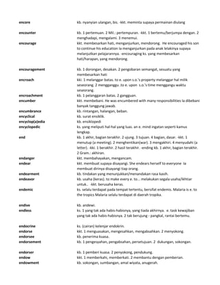 encore kb. nyanyian ulangan, bis. -kkt. meminta supaya permainan diulang
encounter kb. 1 pertemuan. 2 Mil.: pertempuran. -kkt. 1 bertemu/berjumpa dengan. 2
menghadapi, mengalami. 3 menemui.
encourage kkt. membesarkan hati, menganjurkan, mendorong. He encouraged his son
to continue his education Ia menganjurkan pada anak lelakinya supaya
melanjutkan pelajarannya. -encouraging ks. yang membesarkan
hati/harapan, yang mendorong.
encouragement kb. 1 dorongan, desakan. 2 pengobaran semangat, sesuatu yang
membesarkan hati
encroach kki. 1 melanggar batas. to e. upon s.o.'s property melanggar hal milik
seseorang. 2 mengganggu .to e. upon s.o.'s time menggangu waktu
seseorang.
encroachment kb. 1 pelanggaran batas. 2 gangguan.
encumber kkt. membebani. He was encumbered with many responsibilities Ia dibebani
banyak tanggung jawab.
encumbrance kb. rintangan, halangan, beban.
encyclical kb. surat ensiklik.
encyclop(a)edia kb. ensiklopedi
encyclopedic ks. yang meliputi hal-hal yang luas. an e. mind ingatan seperti kamus
lengkap.
end kb. 1 akhir, bagian terakhir. 2 ujung. 3 tujuan. 4 bagian, dasar. -kkt. 1
menutup (a meeting). 2 menghentikan(war). 3 mengakhiri. 4 menyudahi (a
letter). -kki. 1 berakhir. 2 hasil terakhir. -ending kb. 1 akhir, bagian terakhir.
2 Gram.: akhiran.
endanger kkt. membahayakan, mengancam.
endear kkt. membuat supaya disayangi. She endears herself to everyone Ia
membuat dirinya disayangi tiap orang.
endearment kb. tindakan yang menunjukkan/menandakan rasa kasih.
endeavor kb. usaha (keras). to make every e. to... melakukan segala usaha/ikhtiar
untuk.. -kkt. berusaha keras.
endemic ks. selalu terdapat pada tempat tertentu, bersifat endemis. Malaria is e. to
the tropics Malaria selalu terdapat di daerah tropika.
endive kb. andewi.
endless ks. 1 yang tak ada habis-habisnya, yang tiada akhirnya. e. task kewajiban
yang tak ada habis-habisnya. 2 tak berujung - pangkal, rantai bertemu.
endocrine ks. (cairan) kelenjar endokrin.
endorse kkt. 1 menguasakan, mengesahkan, mengabsahkan. 2 menyokong.
endorsee kb. penerima kuasa.
endorsement kb. 1 pengesyahan, pengabsahan, persetujuan. 2 dukungan, sokongan.
endorser kb. 1 pemberi kuasa. 2 penyokong, pendukung.
endow kkt. 1 memberkahi, memberkati. 2 membantu dengan pemberian.
endowment kb. sokongan, sumbangan, amal wiyata, anugerah.
 