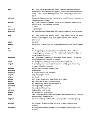 alike kk. 1 sama. These two words are spelled a. Kedua kata itu dieja sama. 2
sama, serupa. All customers are treated a. Semua langganan diperlakukan
sama. 3 serupa, mirip. The two girls look much a. Kedua gadis itu serupa
betul.
alimentary ks. yang berhubungan dengan makanan atau bersifat memberi makanan. a.
canal saluran pencernaan.
alimony kb. (j. -nies) tunjangan uang yang diberikan seorang suami kepada bekas
istrinya selama perceraian secara resmi.
aline = ALIGN.
alinement = ALIGNMENT.
aliteration kb. purwakanti, pemakaian kata-kata yang permulaannya sama bunyinya.
alive ks. 1 hidup. She is still a. Ia masih hidup. 2 riang, gembira, lincah. She is very
much a. Ia seorang yang riang sekali. 3 penuh enersi, aktif. 4 penuh,
dikerumuni.
alkali kb. alkali.
alkaline ks. dari atau yang berhubungan dengan alkali atau memiliki sifat-sifat alkali.
all all
allay kkt. menghilangkan, menenangkan, menyembuhkan. to a. our fears
menghilangkan kecemasan kami. The medicine allayed her fever Obat itu
menghilangkan demamnya.
allegation kb. 1 pernyataan tanpa bukti. 2 pernyataan (biasa), dugaan. The man's a.
was proved Pernyataan orang itu terbukti.
allege kkt. mengatakan, menduga keras, menyatakan tanpa bukti.
alleged ks. yang dinyatakan (secara positif tapi tanpa bukti), yg dikatakan orang
sebagai., diduga keras sebagai.
allegedly kk. kata orang, menurut dugaan orang.
allegiance kb.kesetiaan.
allegorical ks. alegoris, bersifat kiasan/alegori.
allegory kb.(j.-ries) alegori, kiasan.
allegro kb. alegro.
allergic ks. 1 alergis, alergik, peka sekali.2 tidak sama sekali.
allergy kb. (j.-gies) alergi, kepekaan yg luar biasa.
alleviate kkt. mengurangi, meredakan, meringankan.
alleviation kb. pengurangan,peringanan.
alley kb. gang, jalan kecil, lorong.
alleyway kb.gang, jalan kecil, lorong.
alliance kb. persekutuan, perserikatan,
allied --kkt. to ally a.s. (with) bersekutu (dengan). ks. (yang) bersekutu. a. nations
bangsa-bangsa yang bersekutu.
alligator kb. sm buaya tetapi lebih kecil dan kepalanya lebih pendek dan gepeng.
alliterate kki. berbicara dengan memakai kata-kata yang permulaanya sama
bunyinya.
alliterative ks. mengandung/mempunyai kata-kata/huruf yang permulaannya sama
bunyinya.
 