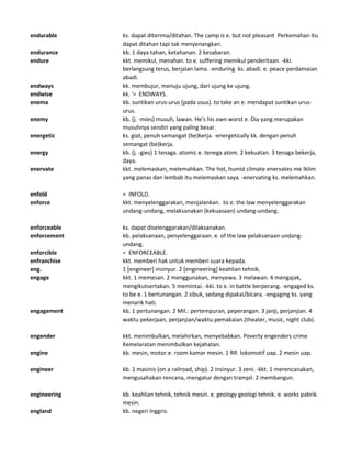 endurable ks. dapat diterima/ditahan. The camp is e. but not pleasant Perkemahan itu
dapat ditahan tapi tak menyenangkan.
endurance kb. 1 daya tahan, ketahanan. 2 kesabaran.
endure kkt. memikul, menahan. to e. suffering memikul penderitaan. -kki.
berlangsung terus, berjalan lama. -enduring ks. abadi. e. peace perdamaian
abadi.
endways kk. membujur, menuju ujung, dari ujung ke ujung.
endwise kk. '= ENDWAYS.
enema kb. suntikan urus-urus (pada usus). to take an e. mendapat suntikan urus-
urus.
enemy kb. (j. -mies) musuh, lawan. He's his own worst e. Dia yang merupakan
musuhnya sendiri yang paling besar.
energetic ks. giat, penuh semangat (be)kerja. -energetically kk. dengan penuh
semangat (be)kerja.
energy kb. (j. -gies) 1 tenaga. atomic e. tenega atom. 2 kekuatan. 3 tenaga bekerja,
daya.
enervate kkt. melemaskan, melemahkan. The hot, humid climate enervates me Iklim
yang panas dan lembab itu melemaskan saya. -enervating ks. melemahkan.
enfold = INFOLD.
enforce kkt. menyelenggarakan, menjalankan. to e. the law menyelenggarakan
undang-undang, melaksanakan (kekuasaan) undang-undang.
enforceable ks. dapat diselenggarakan/dilaksanakan.
enforcement kb. pelaksanaan, penyelenggaraan. e. of the law pelaksanaan undang-
undang.
enforcible = ENFORCEABLE.
enfranchise kkt. memberi hak untuk memberi suara kepada.
eng. 1 [engineer] insinyur. 2 [engineering] keahlian tehnik.
engage kkt. 1 memesan. 2 menggunakan, menyewa. 3 melawan. 4 mengajak,
mengikutsertakan. 5 memintai. -kki. to e. in battle berperang. -engaged ks.
to be e. 1 bertunangan. 2 sibuk, sedang dipakai/bicara. -engaging ks. yang
menarik hati.
engagement kb. 1 pertunangan. 2 Mil.: pertempuran, peperangan. 3 janji, perjanjian. 4
waktu pekerjaan, perjanjian/waktu pemakaian.(theater, music, night club).
engender kkt. menimbulkan, melahirkan, menyebabkan. Poverty engenders crime
Kemelaratan menimbulkan kejahatan.
engine kb. mesin, motor.e. room kamar mesin. 1 RR. lokomotif uap. 2 mesin uap.
engineer kb. 1 masinis (on a railroad, ship). 2 insinyur. 3 zeni. -kkt. 1 merencanakan,
mengusahakan rencana, mengatur dengan trampil. 2 membangun.
engineering kb. keahlian tehnik, tehnik mesin. e. geology geologi tehnik. e. works pabrik
mesin.
england kb. negeri Inggris.
 