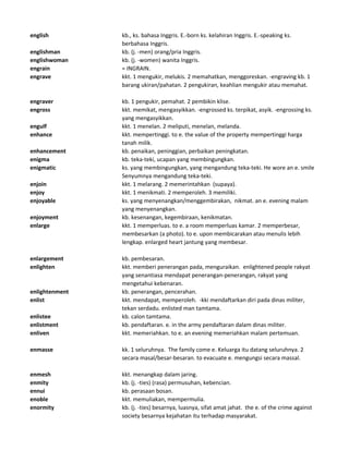 english kb., ks. bahasa Inggris. E.-born ks. kelahiran Inggris. E.-speaking ks.
berbahasa Inggris.
englishman kb. (j. -men) orang/pria Inggris.
englishwoman kb. (j. -women) wanita Inggris.
engrain = INGRAIN.
engrave kkt. 1 mengukir, melukis. 2 memahatkan, menggoreskan. -engraving kb. 1
barang ukiran/pahatan. 2 pengukiran, keahlian mengukir atau memahat.
engraver kb. 1 pengukir, pemahat. 2 pembikin klise.
engross kkt. memikat, mengasyikkan. -engrossed ks. terpikat, asyik. -engrossing ks.
yang mengasyikkan.
engulf kkt. 1 menelan. 2 meliputi, menelan, melanda.
enhance kkt. mempertinggi. to e. the value of the property mempertinggi harga
tanah milik.
enhancement kb. penaikan, peninggian, perbaikan peningkatan.
enigma kb. teka-teki, ucapan yang membingungkan.
enigmatic ks. yang membingungkan, yang mengandung teka-teki. He wore an e. smile
Senyumnya mengandung teka-teki.
enjoin kkt. 1 melarang. 2 memerintahkan (supaya).
enjoy kkt. 1 menikmati. 2 memperoleh. 3 memiliki.
enjoyable ks. yang menyenangkan/menggembirakan, nikmat. an e. evening malam
yang menyenangkan.
enjoyment kb. kesenangan, kegembiraan, kenikmatan.
enlarge kkt. 1 memperluas. to e. a room memperluas kamar. 2 memperbesar,
membesarkan (a photo). to e. upon membicarakan atau menulis lebih
lengkap. enlarged heart jantung yang membesar.
enlargement kb. pembesaran.
enlighten kkt. memberi penerangan pada, menguraikan. enlightened people rakyat
yang senantiasa mendapat penerangan-penerangan, rakyat yang
mengetahui kebenaran.
enlightenment kb. penerangan, pencerahan.
enlist kkt. mendapat, memperoleh. -kki mendaftarkan diri pada dinas militer,
tekan serdadu. enlisted man tamtama.
enlistee kb. calon tamtama.
enlistment kb. pendaftaran. e. in the army pendaftaran dalam dinas militer.
enliven kkt. memeriahkan. to e. an evening memeriahkan malam pertemuan.
enmasse kk. 1 seluruhnya. The family come e. Keluarga itu datang seluruhnya. 2
secara masal/besar-besaran. to evacuate e. mengungsi secara massal.
enmesh kkt. menangkap dalam jaring.
enmity kb. (j. -ties) (rasa) permusuhan, kebencian.
ennui kb. perasaan bosan.
enoble kkt. memuliakan, mempermulia.
enormity kb. (j. -ties) besarnya, luasnya, sifat amat jahat. the e. of the crime against
society besarnya kejahatan itu terhadap masyarakat.
 