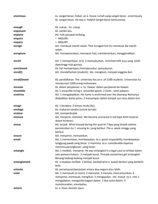 enormous ks. sangat besar, hebat. an e. house rumah yang sangat besar. -enormously
kk. sangat besar. He was e. helpful Sangat besar bantuannya.
enough kb. cukup. -ks. cukup
enpassant kk. sambil lalu.
enplane kki. naik pesawat terbang.
enquire = INQUIRE.
enquiry = INQUIRY.
enrage kkt. membuat marah sekali. That enraged him Itu membuat dia marah
sekali.
enrapture kkt. mempesonakan, menawan hati, memberanikan, menggairahkan.
enrich kkt. 1 memperkaya. (o's). 2 menyuburkan. enriched milk susu yang telah
dipertinggi nilai gizinya.
enrichment kb. hal memperkaya /mempersubur, penyuburan.
enrol(l) kkt. mendaftarkan (student). -kki. mengikuti, menjadi anggota dari.
enrol(l)ment kb. pendaftaran. The university has an e. of 1200 students Universitas itu
mempunyai 1200 orang mahasiswa.
enroute kk. dalam perjalanan. e. to Hawaii dalam perjalanan ke Hawaii.
ensemble kb. 1 ansamble.string e. ansambel gesek. 2 Cloth.: setel pakaian.
enshrine kkt. 1 mengabadikan. His name is enshrined over the doorway Namanya
diabadikan diatas pintu. 2 menyimpan dalam tempat suci atau dalam kuil.
ensign kb. 1 bendera. 2 letnan muda (AL).
ensilage kb. makanan tandon (untuk ternak).
enslave kkt. memperbudak.
ensnare kkt. menjerat, memikat. We became ensnared in red tape Kami terjerat
dalam birokrasi.
ensue kki. terjadi. What ensued during the quarrel ? Apa yang terjadi selama
percekcokan itu ? -ensuing ks. yang berikut. The e. week minggu yang
berikut.
ensure kkt. menjamin, memastikan.
entail kkt. 1 memerlukan, membawakan. to e. great resposibility membawakan
tanggung jawab yang besar. 2 meminta. to e. considerable expense
meminta perongkosan yang besar.
entangle kkt. 1 melibat, menjerat. He was entangled in a legal case Ia terlibat dalam
satu perkara hukum. 2 menjadi kusut. Threads sometimes get entangled
Benang kadang-kadang menjadi kusut.
entanglement kb. 1 keadaan terlibat. 2 belitan. barbed-wire e. kawat berduri yang berbelit-
belit.
entente kb. persetujuan/perjanjian antara dua negara atau lebih.
enter kkt. 1 memasuki (a room). 2 mencatat. 3 menulis, mencantumkan. 4
menyertai, memasuki, mengikuti. 5 mengajukan. -kki. masuk to e. into 1
mengadakan, mengambil bagian dalam. 2 ikut serta dalam. 3
membicarakan, membahas.
enteric ks. e. fever demam tipus.
 