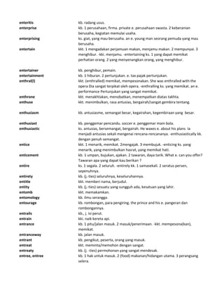 enteritis kb. radang usus.
enterprise kb. 1 perusahaan, firma. private e. perusahaan swasta. 2 keberanian
berusaha, kegiatan memulai usaha.
enterprising ks. giat, yang mau berusaha. an e. young man seorang pemuda yang mau
berusaha.
entertain kkt. 1 mengadakan perjamuan makan, menjamu makan. 2 mempunyai. 3
menghibur. -kki. menjamu. -entertaining ks. 1 yang dapat memikat
perhatian orang. 2 yang menyenangkan orang, yang menghibur.
entertainer kb. penghibur, pemain.
entertainment kb. 1 hiburan. 2 pertunjukan. e. tax pajak pertunjukan.
enthral(l) kkt. (enthralled) memikat, mempesonakan. She was enthralled with the
opera Dia sangat terpikat oleh opera. -enthralling ks. yang memikat. an e.
performance Pertunjukan yang sangat memikat.
enthrone kkt. menakhtakan, menobatkan, menempatkan diatas takhta.
enthuse kkt. menimbulkan, rasa antusias, bergairah/sangat gembira tentang.
enthusiasm kb. antusiasme, semangat besar, kegairahan, kegembiraan yang besar.
enthusiast kb. penggemar pencandu. soccer e. penggemar main bola.
enthusiastic ks. antusias, bersemangat, bergairah. He waxes e. about his plans Ia
menjadi antusias sekali mengenai rencana-rencananya. -enthusiastically kk.
dengan penuh semangat.
entice kkt. 1 menarik, memikat. 2mengajak. 3 membujuk. -enticing ks. yang
menarik, yang menimbulkan hasrat, yang memikat hati.
enticement kb. 1 umpan, bujukan, ajakan. 2 tawaran, daya tarik. What e. can you offer?
Tawaran apa yang dapat kau berikan ?
entire ks. 1 segala. 2 seluruh. -entirely kk. 1 samasekali. 2 seratus persen,
sepenuhnya.
entirety kb. (j.-ties) seluruhnya, keseluruhannya.
entitle kkt. memberi nama, berjudul.
entity kb. (j.-ties) sesuatu yang sungguh ada, kesatuan yang lahir.
entomb kkt. memakamkan.
entomology kb. ilmu serangga.
entourage kb. rombongan, para pengiring. the prince and his e. pangeran dan
rombongannya.
entrails kb., j. isi perut.
entrain kki. naik kereta api.
entrance kb. 1 pitu/jalan masuk. 2 masuk/penerimaan. -kkt. mempesona(kan),
memikat.
entranceway kb. jalan masuk.
entrant kb. pengikut, peserta, orang yang masuk.
entreat kkt. meminta/memohon dengan sangat.
entreaty kb. (j. -ties) permohonan yang sangat mendesak.
entree, entree kb. 1 hak untuk masuk. 2 (food) makanan/hidangan utama. 3 perangsang
selera.
 