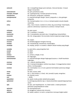 entrench kkt. 1 mengelilingi dengan parit, berkubu. 2 berurat berakar. 3 masuk
dengan menyerobot.
entrenchment kb. parit, pertahanan, kubu.
entrepot, entrepot kb. 1 gudang barang. 2 tempat penyaluran barang.
entrepreneur kb. enterprenir, pengusaha, usahawan.
entrepreneurial ks. yang berhubungan dengan (kaum) pengusaha. e. class golongan
pengusaha.
entrus kkt. mempercayakan. to e. s.t. to s.o. mempercayakan sesuatu kepada
seseorang.
entry kb.(j. -ries) 1 masuk. 2 catatan (in a diary, log, accounting). 3 kata kepala,
judul (in a dictionary). 4 peserta (in a contest). 5 tempat masuk.
entryway kb. jalan masuk.
entwine kkt. 1 melilitkan. 2 menjalin.
enumerate kkt. 1 menyebutkan satu demi satu. 2 menghitung, menjumlahkan.
enunciate kkt., kki. mengucapkan. He enunciates clearly Ucapannya sangat terang.
enunciation kb. ucapan.
enuresis kb. ketidaksanggupan mengatur kencing.
envelop kkt. menyelubungi, menyelimuti, membungkus.
envelope kb. amplop, sampul. in a sealed e. didalam sebuah amplop yang disegel.
enviable ks. patut ditiru, yang mengirikan hati.
envied lih ENVY.
envies lih ENVY.
envious ks. cemburu, dengki, iri hati.
environment kb. lingkungan.
environmental ks. yang berhubungan dengan lingkungan/suasana. e. health kesehatan
lingkungan.
environs kb., j. daerah sekeliling sekitar.
envisage kkt. 1 mempertimbangkan, melihat masa depan. 2 menggambarkan dalam
pikiran, membayangkan.
envision kkt. memimpikan. to e. o's son a general memimpikan puteranya sebagai
jenderal.
envoy kb. duta, utusan, wakil.
envy kb. (j. -vies) cemburu, iri (hati). -kkt. (envied) iri pada, mengirikan.
enzyme kb. enjim(a), enzim.
eon = AEON.
epaulet(te) kb. epolet, tanda pundak, balok/tanda pangkat.
ephemeral ks. berlangsung sebentar saja. e. beauty kecantikan yang berlangsung hanya
sehari.
epic kb. epic, syair kepahlawanan. -ks. hebat sekali. e. deeds perbuatan-
perbuatan yang hebat/berani sekali.
epicenter kb. pusat gempa bumi.
epicure kb. penggemar makanan dan minuman.
epidemic kb. wabah, epidemi. to reach e. proportions mencapai tingkat wabah.
 