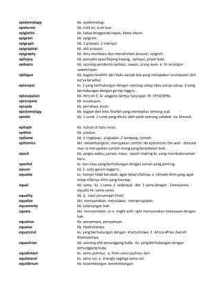 epidemiology kb. epidemiologi.
epidermis kb. kulit ari, kulit luar.
epiglottis kb. katup tenggorok/napas, kelep lekum.
epigram kb. epigram.
epigraph kb. 1 prasasti. 2 inskripsi.
epigraphist kb. ahli prasasti.
epigraphy kb. ilmu membaca dan menafsirkan prasasti, epigrafi.
epilepsy kb. penyakit ayan/kejang-kejang, epilepsi, pitam babi.
epileptic kb. seorang penderita epilepsi, sawan, orang ayan. e. fit serangan
sawan/ayan.
epilogue kb. bagian terakhir dari buku sanjak dsb yang merupakan kesimpulan dari
karya tersebut.
episcopal ks. 1 yang berhubungan dengan seorang uskup atau uskup-uskup. 2 yang
berhubungan dengan gereja Inggris.
episcopalian kb. He's on E. Ia anggota Gereja Episcopal. lih EPISCOPAL.
episcopate kb. keuskupan.
episode kb. peristiwa, kisah.
epistemology kb. bagian dari ilmu filsafah yang membahas tentang asal.
epistle kb. 1 surat. 2 surat yang ditulis oleh salah seorang sahabat Isa Almasih.
epitaph kb. tulisan di batu nisan.
epithet kb. julukan.
epitome kb. 1 ringkasan, singkatan. 2 lambang, contoh.
epitomize kkt. melambangkan, merupakan contoh. He epitomizes the well - dressed
man Ia merupakan contoh orang yang berpakaian baik.
epoch kb. jangka waktu, jaman, masa. epoch-making ks. yang membuka zaman
baru.
epochal ks. dari atau yang berhubungan dengan zaman yang penting.
epsom kb. E. salts garam Inggeris.
equable ks. hampir tidak berubah, agak tetap sifatnya. e. climate iklim yang agak
tetap sifatnya iklim yang mantap.
equal kb. sama. -ks. 1 sama. 2 sederajat. -kkt. 1 sama dengan . 2menyamai. -
equally kk. sama-sama.
equality kb. (j. -ties) persamaan (hak).
equalize kkt. menyamakan, meratakan, menyerupakan.
equanimity kb. ketenangan hati.
equate kkt. menyamakan. to e. might with right menyamakan kekuasaan dengan
hak.
equation kb. persamaan, penyamaan.
equator kb. khattulistiwa.
equatorial ks. yang berhubungan dengan khattulistiwa. E. Africa Afrika daerah
khattulistiwa.
equestrian kb. seorang ahli penunggang kuda. -ks. yang berhubungan dengan
penunggang kuda.
equidistant ks. sama jauhnya. e. from sama jauhnya dari.
equilateral ks. sama sisi. e. triangle segitiga sama sisi.
equilibrium kb. keseimbangan, kesetimbangan.
 