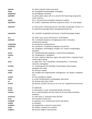 equinox kb. waktu siang dan malam sama lama.
equip kkt. (equipped) memperlengkapi, melengkapi.
equipment kb. perlengkapan, peralatan.
equitable ks. pantas, patut, wajar, adil. an e. price for the house harga yang pantas
untuk rumah itu.
equity kb. (j. -ties) hak menurut keadilan, kewajaran, keadilan.
equivalent kb. 1 padan. 2 padankata, perkataan yang sama artinya. -ks. sama dengan.
equivocal ks. samar-samar, mempunyai dua arti atau lebih, kurang tegas. He was e. in
his reply Dia kurang tegas dalam menjawab pertanyaan itu.
equivocate kki. 1 berdalih, mengelakkan pertanyaan. 2 berbohong dengan sengaja.
era kb. tarikh, masa, zaman. the Christia E. Tarikh Masehi.
eradicate kkt. 1 membasmi (malaria). 2 menghapuskan (ink). 3 mencabut,
memberantas (weeds).
eradication kb. pembasmian, pemberantasan.
eradicator kb. 1 pembasmi. 2 alat/bahan penghapus tinta (of ink).
erase kkt. menghapus, menhilangkan, mengikis. to e. sadness menghilangkan
kesedihan.
eraser kb. 1 (backboard) (alat) penghapus. 2 (pencil) karet penghapus.
erasure kb. 1 penghapusan. 2 pengikisan.
ere kd., ksam. sebelum, tidak lama, segera. We expect them e. long Kami harap
mereka segera datang.
erect ks. tegak, lurus. -kkt. 1 mendirikan, membangunkan. 2 memasang,
menanam, menegakkan
erection kn. 1 pembangunan (of a building). 2 pemasangan, pemancangan,
penegakan (of a pole).
ermine kb. semacam cerpelai.
erode kkt. mengikis dan menghanyutkan, melongsorkan. -kki. longsor, mengalami
erosi.
erosion kb. erosi, pengikisan, longsor.
erotic ks. erotik, memberahikan, mendatangkan nafsu birahi.
err kki. berbuat salah, keliru, khilaf.
errand kb. pesanan, suruhan. Can you run an e. for me ? Apakah kau bisa kusuruh
?
errata lih ERRATUM.
erratic ks. tak menentu. 2 aneh. 3 berpindah-pindah, tak teratur.
erratum kb. (j. errata) kesalahan tulis atau cetak. list of errata daftar kesalahan-
kesalahan.
erroneous ks. salah, keliru. e. impression kesan yg salah.
error kb1. kesalahan 2 keliru tulis.
erstwhile ks. yg dahulu. my e. friends teman-teman saya dahulu.
erudite ks. terpelajar.
erudition kb. pengetahuan. a work of e. karya ilmiah.
erupt kki. meletus, meledak ( of a volcano).
eruption kb1 letusan, ledakan. 2 pemunculan.
 