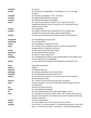 erysipelas kb. api luka
escalate kkt. memperluas, menghebatkan, meningkatkan.-kki. naik, meninggi,
mendaki.
escalation kb.1 kenaikan, peningkatan. 2 Mil. : hal meluas.
escalator kb. tangga bergerak/berjalan, eskalator.
escapade kb. perbuatan, gila-gilaan. petualangan.
escape kb. 1 jalan keluar.2 pelarian.3 hiburan.-kkt. 1 lepas dari, hilang.2
melepaskan/melarikan diri dari.3 luput dari.-kki.1 meloloskan diri dari
penjara.2 keluar.3 lepas.
escapee kb. orang pelarian.
escapism kb. keadaan memasuki alam khayal/hiburan utk melupakan atau
menghindari kenyataan-kenyataan yg tdk mengembirakan.
escapist kb. orang yg suka memasuki alam khayal atau yg lari dari kenyataan.
escarpment kb. lereng/tebing gunung yg curam.
eschatology kb. ilmu (ttg) akhirat.
eschew kkt. mengelakkan, menjauhkan diri dari.
escort kb. es'kart kkt./ kb. 1 pengantar, kawan 2 kawalan, pengawal.-kkt.1
mengantar(kan).2 mengiringi.3 menemani
escrow kb. wasiat yg disimpan oleh pihak ketiga.
escutcheon kb. perisai yg berlukiskan lambang.
eskimo kb. Eskimo. E. dog anjing Eskimo.
esophagus kb. corong/pembuluh makanan yang menghubungkan mulut dengan perut,
saluran makanan atas, kerongkongan.
esoteric ks. hanya diketahui dan dipahami oleh beberapa orang tertentu saja.
espec [especially] teristimewa.
especial especial
esperanto kb. (bahasa) Esperanto.
espionage kb. spionase, pengintaian, soal memata-matai.
esplanade kb. taman/lapangan terbuka (tempat pesiar).
espouse kkt. mendukung, menyertai. to e. unusual couses menyertai gerakan-
gerakan yang aneh sekali.
espresso kb. e. coffee sari kopi, kopi yang sangat keras, kopi pekat.
esprit kb. jiwa, semangat. e. de corps rasa persatuan dalam kalangan tertentu,
semangat korp.
esq. [esquire] tuan yang terhormat.
esquire kb. tuan yang terhormat (gelar).
ess kb. huruf yang kesembilan belas dalam abjad Inggeris, huruf s.
essay kb. 1 karangan, esei (sastra). 2 Acad.: skripsi. -kkt. mencoba, berusaha. We
essayed a crossing of the river without success Kami mencoba menyebrangi
sungai itu tanpa hasil.
essayist kb. eseis, pengarang esei.
essence kb. intisari, pokok. the e. of the matter intisari dari soal itu.
essential kb. essentials j. 1 hal-hal yang perlu. 2 barang-barang yang perlu. 3 sifat-sifat
dasar. -ks. esensiil, perlu sekali. -essentially kk . pada dasarnya/pokoknya.
 
