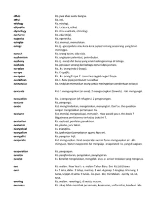 ethos kb. jiwa khas suatu bangsa.
ethyl kb. etil.
etiology kb. etiologi.
etiquette kb. tatacara, etiket.
etymology kb. ilmu asal kata, etimologi.
eucharist kb. ekaristi(a).
eugenics kb. egenetika.
eulogize kkt. memuji, memuliakan.
eulogy kb. (j. -gies) pidato atau kata-kata pujian tentang seseorang yang telah
meninggal.
eunuch kb. orang kasim, sida-sida.
euphemism kb. ungkapan pelembut, pelembutan.
euphony kb. (j. -nies) sifat bunyi yang enak kedengarannya di telinga.
euphoria kb. perasaan senang dan bahagia rohani dan jasmani.
eurasian kb., ks. orang Indo (-Eropa).
europe kb. Eropa(h).
european kb., ks. orang Eropa. E. countries negeri-negeri Eropa.
eustachian kb. E. tube pipa/pembuluh Eustachio
euthanasia kb. tindakan mematikan orang untuk meringankan penderitaan sekarat.
evacuate kkt. 1 mengungsikan (an area). 2 mengosongkan (bowels). -kki. mengungsi.
evacuation kb. 1 pengungsian (of refugees). 2 pengosongan.
evacuee kb. pengungsi.
evade kkt. menghindarkan, mengelakkan, menyingkiri. Don't e. the question
Jangan mengelakkan pertanyaan itu.
evaluate kkt. menilai, mengevaluasi, menaksir. How would you e. this book ?
Bagaimana penilaianmu terhadap buku ini ?.
evaluation kb. evaluasi, penilaian,penaksiran.
evaluator kb. penilai, juru taksir.
evangelical ks. evangelis.
evangelism kb. (pekerjaan) penyebaran agama Nasrani.
evangelist kb. pengabar Injil.
evaporate kkt. menguapkan. Heat evaporates water Panas menguapkan air. -kki.
menguap. Water evaporates Air menguap. -evaporated ks. yang di uapkan.
evaporation kb. penguapan.
evasion kb. penghindaran, pengelakan, penyingkiran.
evasive ks. bersifat mengelakkan, mengelak- elak. e. action tindakan yang mengelak.
eve kb. malam. New Year's e. malam Tahun Baru. Eve kb.(siti) hawa
even ks. 1 rata, datar. 2 tetap, mantap. 3 seri. 4 genap. 5 lengkap. 6 tenang. 7
lurus, sejajar. 8 sama. 9 lunas. -kk. pun. -kkt. meratakan. -evenly kk. kk.
rata.
evening kb. malam. -evenings j. di waktu malam.
evenness kb. sikap tidak memihak persamaan, keserasian, uniformitas, keadaan rata.
 