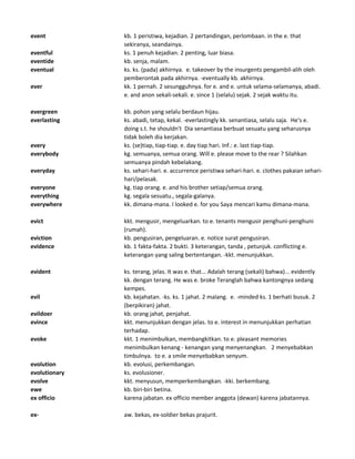 event kb. 1 peristiwa, kejadian. 2 pertandingan, perlombaan. in the e. that
sekiranya, seandainya.
eventful ks. 1 penuh kejadian. 2 penting, luar biasa.
eventide kb. senja, malam.
eventual ks. ks. (pada) akhirnya. e. takeover by the insurgents pengambil-alih oleh
pemberontak pada akhirnya. -eventually kb. akhirnya.
ever kk. 1 pernah. 2 sesungguhnya. for e. and e. untuk selama-selamanya, abadi.
e. and anon sekali-sekali. e. since 1 (selalu) sejak. 2 sejak waktu itu.
evergreen kb. pohon yang selalu berdaun hijau.
everlasting ks. abadi, tetap, kekal. -everlastingly kk. senantiasa, selalu saja. He's e.
doing s.t. he shouldn't Dia senantiasa berbuat sesuatu yang seharusnya
tidak boleh dia kerjakan.
every ks. (se)tiap, tiap-tiap. e. day tiap hari. Inf.: e. last tiap-tiap.
everybody kg. semuanya, semua orang. Will e. please move to the rear ? Silahkan
semuanya pindah kebelakang.
everyday ks. sehari-hari. e. accurrence peristiwa sehari-hari. e. clothes pakaian sehari-
hari/pelasak.
everyone kg. tiap orang. e. and his brother setiap/semua orang.
everything kg. segala sesuatu., segala-galanya.
everywhere kk. dimana-mana. I looked e. for you Saya mencari kamu dimana-mana.
evict kkt. mengusir, mengeluarkan. to e. tenants mengusir penghuni-penghuni
(rumah).
eviction kb. pengusiran, pengeluaran. e. notice surat pengusiran.
evidence kb. 1 fakta-fakta. 2 bukti. 3 keterangan, tanda , petunjuk. conflicting e.
keterangan yang saling bertentangan. -kkt. menunjukkan.
evident ks. terang, jelas. It was e. that... Adalah terang (sekali) bahwa)... evidently
kk. dengan terang. He was e. broke Teranglah bahwa kantongnya sedang
kempes.
evil kb. kejahatan. -ks. ks. 1 jahat. 2 malang. e. -minded ks. 1 berhati busuk. 2
(berpikiran) jahat.
evildoer kb. orang jahat, penjahat.
evince kkt. menunjukkan dengan jelas. to e. interest in menunjukkan perhatian
terhadap.
evoke kkt. 1 menimbulkan, membangkitkan. to e. pleasant memories
menimbulkan kenang - kenangan yang menyenangkan. 2 menyebabkan
timbulnya. to e. a smile menyebabkan senyum.
evolution kb. evolusi, perkembangan.
evolutionary ks. evolusioner.
evolve kkt. menyusun, memperkembangkan. -kki. berkembang.
ewe kb. biri-biri betina.
ex officio karena jabatan. ex officio member anggota (dewan) karena jabatannya.
ex- aw. bekas, ex-soldier bekas prajurit.
 