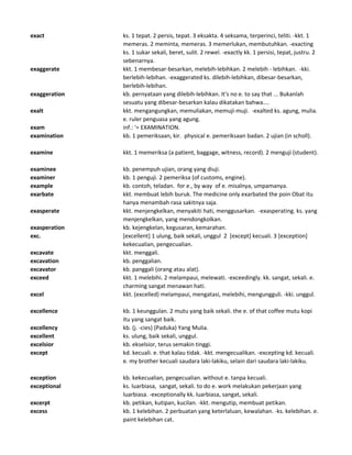 exact ks. 1 tepat. 2 persis, tepat. 3 eksakta. 4 seksama, terperinci, teliti. -kkt. 1
memeras. 2 meminta, memeras. 3 memerlukan, membutuhkan. -exacting
ks. 1 sukar sekali, beret, sulit. 2 rewel. -exactly kk. 1 persisi, tepat, justru. 2
sebenarnya.
exaggerate kkt. 1 membesar-besarkan, melebih-lebihkan. 2 melebih - lebihkan. -kki.
berlebih-lebihan. -exaggerated ks. dilebih-lebihkan, dibesar-besarkan,
berlebih-lebihan.
exaggeration kb. pernyataan yang dilebih-lebihkan. It's no e. to say that ... Bukanlah
sesuatu yang dibesar-besarkan kalau dikatakan bahwa....
exalt kkt. mengangungkan, memuliakan, memuji-muji. -exalted ks. agung, mulia.
e. ruler penguasa yang agung.
exam inf.: '= EXAMINATION.
examination kb. 1 pemeriksaan, kir. physical e. pemeriksaan badan. 2 ujian (in scholl).
examine kkt. 1 memeriksa (a patient, baggage, witness, record). 2 menguji (student).
examinee kb. penempuh ujian, orang yang diuji.
examiner kb. 1 penguji. 2 pemeriksa (of customs, engine).
example kb. contoh, teladan. for e., by way of e. misalnya, umpamanya.
exarbate kkt. membuat lebih buruk. The medicine only exarbated the poin Obat itu
hanya menambah rasa sakitnya saja.
exasperate kkt. menjengkelkan, menyakiti hati, menggusarkan. -exasperating. ks. yang
menjengkelkan, yang mendongkolkan.
exasperation kb. kejengkelan, kegusaran, kemarahan.
exc. [excellent] 1 ulung, baik sekali, unggul 2 [except] kecuali. 3 [exception]
kekecualian, pengecualian.
excavate kkt. menggali.
excavation kb. penggalian.
excavator kb. panggali (orang atau alat).
exceed kkt. 1 melebihi. 2 melampaui, melewati. -exceedingly. kk. sangat, sekali. e.
charming sangat menawan hati.
excel kkt. (excelled) melampaui, mengatasi, melebihi, mengungguli. -kki. unggul.
excellence kb. 1 keunggulan. 2 mutu yang baik sekali. the e. of that coffee mutu kopi
itu yang sangat baik.
excellency kb. (j. -cies) (Paduka) Yang Mulia.
excellent ks. ulung, baik sekali, unggul.
excelsior kb. ekselsior, terus semakin tinggi.
except kd. kecuali. e. that kalau tidak. -kkt. mengecualikan. -excepting kd. kecuali.
e. my brother kecuali saudara laki-lakiku, selain dari saudara laki-lakiku.
exception kb. kekecualian, pengecualian. without e. tanpa kecuali.
exceptional ks. luarbiasa, sangat, sekali. to do e. work melakukan pekerjaan yang
luarbiasa. -exceptionally kk. luarbiasa, sangat, sekali.
excerpt kb. petikan, kutipan, kucilan. -kkt. mengutip, membuat petikan.
excess kb. 1 kelebihan. 2 perbuatan yang keterlaluan, kewalahan. -ks. kelebihan. e.
paint kelebihan cat.
 