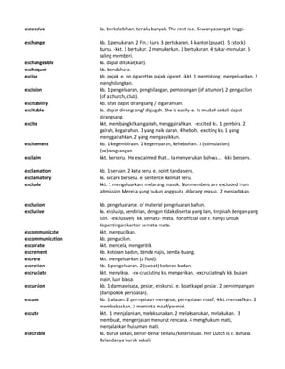 excessive ks. berkelebihan, terlalu banyak. The rent is e. Sewanya sangat tinggi.
exchange kb. 1 penukaran. 2 Fin.: kurs. 3 pertukaran. 4 kantor (pusat). 5 (stock)
bursa. -kkt. 1 bertukar. 2 menukarkan. 3 bertukaran. 4 tukar-menukar. 5
saling memberi.
exchangeable ks. dapat ditukar(kan).
exchequer kb. bendahara.
excise kb. pajak. e. on cigarettes pajak sigaret. -kkt. 1 memotong, mengeluarkan. 2
menghilangkan.
excision kb. 1 pengeluaran, penghilangan, pemotongan (of a tumor). 2 pengucilan
(of a church, club).
excitability kb. sifat dapat dirangsang / digairahkan.
excitable ks. dapat dirangsang/ digugah. She is easily e. Ia mudah sekali dapat
dirangsang.
excite kkt. membangkitkan gairah, menggairahkan. -excited ks. 1 gembira. 2
gairah, kegairahan. 3 yang naik darah. 4 heboh. -exciting ks. 1 yang
menggairahkan. 2 yang mengasyikkan.
excitement kb. 1 kegembiraan. 2 kegemparan, kehebohan. 3 (stimulation)
(pe)rangsangan.
exclaim kkt. berseru. He exclaimed that... Ia menyerukan bahwa... -kki. berseru.
exclamation kb. 1 seruan. 2 kata seru. e. point tanda seru.
exclamatory ks. secara berseru. e. sentence kalimat seru.
exclude kkt. 1 mengeluarkan, melarang masuk. Nonmembers are excluded from
admission Mereka yang bukan anggauta dilarang masuk. 2 meniadakan.
exclusion kb. pengeluaran.e. of material pengeluaran bahan.
exclusive ks. ekslusip, sendirian, dengan tidak disertai yang lain, terpisah dengan yang
lain. -exclusively kk. semata- mata. for official use e. hanya untuk
kepentingan kantor semata-mata.
excommunicate kkt. mengucilkan.
excommunication kb. pengucilan.
excoriate kkt. mencela, mengeritik.
excrement kb. kotoran badan, benda najis, benda-buang.
excrete kkt. mengeluarkan (a fluid).
excretion kb. 1 pengeluaran. 2 (sweat) kotoran badan.
excruciate kkt. menyiksa. -ex-cruciating ks. mengerikan. -excruciatingly kk. bukan
main, luar biasa.
excursion kb. 1 darmawisata, pesiar, ekskursi. e. boat kapal pesiar. 2 penyimpangan
(dari pokok persoalan).
excuse kb. 1 alasan. 2 pernyataan menyesal, pernyataan maaf. -kkt. memaafkan. 2
membebaskan. 3 meminta maaf/permisi.
excute kkt. 1 menjalankan, melaksanakan. 2 melaksanakan, melakukan. 3
membuat, mengerjakan menurut rencana. 4 menghukum mati,
menjalankan hukuman mati.
execrable ks. buruk sekali, benar-benar terlalu /keterlaluan. Her Dutch is e. Bahasa
Belandanya buruk sekali.
 