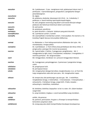 execution kb. 1 pelaksanaan. 2 Law : menghukum mati, pelaksanaan hukum mati. 3
pembuatan . 4 penandatanganan, pengesahan / pengabsahan dengan
penandatanganan.
executioner kb. algojo.
executive kb. pelaksana, eksekutip, laksanawan (of a firm). -ks. 1 eksekutip. 2
pelaksana. e. board meeting rapat kepala-kepala bagian.
executor kb. wali, pengawas seseorang yang dalam surat wasiat ditunjuk sebagai
pelaksana dari ketentuan-ketentuan dalam surat wasiat.
executrix kb. wali wanita.
exegesis kb. penjelasan, penafsiran.
exemplary ks. patut dicontoh. e. behavior kelakuan yang patut dicontoh.
exemplification kb. 1 pemberian contoh. 2 contoh.
exemplify kkt. (exemplified) 1 memberikan contoh. 2 menunjukkan. His manners e. his
breeding Tingkah lakunya menunjukkan didikannya.
exempt ks. dibebaskan. e. from taking examinations dibebaskan dari ujian. -kkt.
membebaskan, mengecualikan.
exemption kb. 1 pembebasan. e. from military duty pembebasan dari dinas militer. 2
pengecualian, potongan (for income tax purposes).
exercise kb. 1 gerak badan. 2 latihan. 3 penggunaan, penghikmatan. -kkt. 1
menggunakan (a right, duty). 2 menjalankan, melakukan. 3 mengadakan. 4
meminta perhatian. -kki. bergerak badan.
exert kkt. menggunakan, mendesak. to e. pressure menggunakan tekanan.
exertion kb. 1 penggunaan, penyelenggaraan. 2 pemerasan / pengerahan tenaga,
usaha.
exfoliation kb. pengelupasan kulit.
exhalation kb. pernapasan keluar.
exhale kkt. mengeluarkan (dengan bernafas), menghembuskan. to e. air from the
lungs mengeluarkan udara dari paru-paru. -kki. mengeluarkan napas.
exhaust kb. tempat atau alat pembuangan uap atau gas. -kkt. 1 meletihkan,
menghabiskan tenaga. 2 melemahkan. 3 menanduskan. 4 menyelesaikan. -
exhausted ks. 1 kehabisan tenaga, sangat letih. 2 habis, terpakai. -
exhausting ks. meletihkan, melelahkan.
exhaustion kb. kelelahan, keletihan, kepayahan. to be in a state of e. dalam keadaan
sangat lelah.
exhaustive ks. yang mendalam, lengkap. e. search penyelidikan yang mendalam.
exhibit exhibit , kb.pameran
exhibition kb. pameran, pertunjukan. He gave e. of temper Ia memperlihatkan
kemarahan yang besar sekali.
exhibitionist kb. orang yang suka sekali memperlihatkan kecakapan-kecakapannya.
 