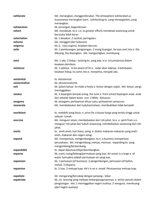 exhilarate kkt. meriangkan, menggembirakan. The atmosphere exhilarated us
Suasananya meriangkan kami. -exhilarating ks. yang menyegarkan, yang
meriangkan.
exhilaration kb. keriangan, kegembiraan.
exhort kkt. mendesak. to e. s.o. to greater efforts mendesak seseorang untuk
berusaha lebih keras.
exhortation kb. 1 desakan. 2 nasihat, peringatan.
exhume kkt. menggali (dari kuburan).
exigency kb. (j. -cies) urgensi, keadaan darurat.
exile kb. 1 pembuangan, pengasingan. 2 orang buangan. He was sent into e. Dia
dibuang. Dia diasingkan. -kkt. mengasingkan, membuang.
exist kkt. 1 ada. 2 hidup.- existing ks. yang ada. in e. circumstances dalam
keadaan demikian.
existence kb. 1 adanya. to be aware of its e. sadar akan adanya. 2 kehidupan,
keadaan hidup. to come into e. menjelma, menjadi ada.
existential ks. eksistensial.
existentialism kb. eksistensialisme.
exit kb. (jalan) keluar. to make a hasty e. keluar dengan cepat. -kkt. keluar, pergi,
meninggalkan.
exodus kb. 1 kepergian banyak orang. the June e. from school kepergian anak- anak
dari sekolah dalam bulan Juni. 2 Bible : Keluaran.
exogamy kb. eksogami, perkawinan diluar suku, perkawinan campuran.
exonerate kkt. membebaskan dari tuduhan/celaan, membuktikan tidak bersalah.
exorbitant ks. melebihi yang biasa. e. price for a house harga yang terlalu tinggi untuk
sebuah rumah.
exorcise kkt. mengusir setan, membebaskan dari roh jahat. to e. a spirit from s.o.
mengusir roh jahat dari tubuh seseorang, membebaskan seseorang dari roh
jahat.
exotic ks. aneh-aneh, luar biasa, asing. e. dishes makanan-makanan yang aneh-
aneh, makanan dari negeri asing.
expand kkt. memperluas, mengembangkan. to e. a business memperluas
perusahaan. -kki. mengembang, meluas, memuai. -expanding ks. yang
mengembang/berkembang.
expandable ks. dapat diperluas/di(per)kembangkan.
expanse kb. suatu ruang/bidang/permukaan yang luas. An ocean is a large e. of
water Samudera adalah permukaan air yang luas.
expansion kb. 1 perluasan (of business). 2 pengembangan, pemuaian (of ballon,
metal). 3 ekspansi.
expansive ks. 1 luas. 2 meluap-luap. He's in on e. mood Perasaannya meluap-luap.
expatiate kki. mengarang/bercakap dengan panjang-- lebar.
expatriate kb., ks. seorang yang melepas kewarganegaraannya. e. writer penulis dalam
pengasingan. -kkt. 1 meninggalkan negeri asalnya. 2 mengusir, membuang
(dari negeri asalnya).
 