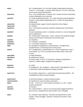 expect kkt. 1 mengharapkan. to e. him home tonight mengharapkan dia pulang
malam ini. 2 menyangka. 3 mengira. What did you e. me to do ? Apa yang
kau kira akan saya perbuat/lakukan ?
expectancy kb. (j. -cies) 1 pengharapan. 2 harapan. life e. harapan lamanya orang hidup,
harapan panjangnya umur seseorang.
expectant ks. 1 yang mengandung harapan. an e. smile senyuman yang mengandung
harapan. 2 yang sedang mengandung, hamil. e. mother ibu yang sedang
mengandung.
expectation kb. (peng) harapan, dugaan. beyond expectations diluar dugaan.
expectorate kki. meludah.
expediency kb. (j. -cies) keadaan yang layak, kelayakan, kebijaksanaan, kemanfaatan,
kegunaan.
expedient kb. jalan yang berguna sekali. -ks. bijaksana. to take an e. course mengambil
jalan yang bijaksana.
expedite kkt. mempercepat, melancarkan. It will e. matters if we cooperate Dengan
bekerja sama kita akan menyelesaikan hal-hal lebih cepat.
expediter kb. ekspeditur.
expedition kb. 1 ekspedisi. 2 kecepatan.
expeditious ks. 1 cara terbaik, tepat guna. 2 cepat.
expel kkt. (expelled) 1 mengeluarkan, memaksa keluar. 2 mengeluarkan,
menghembuskan. 3 membuang (from society group).
expend kkt. 1 mengeluarkan, membelanjakan to e. money mengeluarkan uang. 2
mencurahkan. to e. time on a project mencurahkan waktu untuk suatu
rencana.
expendable ks. dapat dihabiskan.
expenditure kb. pengeluaran, belanja.
expense kb. biaya, ongkos. at the e. of 1 atas biaya. 2 dengan mengorbankan. -
expenses j. ongkos-ongkos, pengeluaran-pengeluaran.
expensive ks. mahal.
experience kb. pengalaman. -kkt. mengalami. -experienced ks. berpengalaman. He is e.
in reporting Ia sudah berpengalaman sebagai wartawan.
experiment kb. percobaan, eksperimen. e. station balai percobaan/penyelidikan. -kki.
mengadakan percobaan (on/with dengan).
experimental ks. bersifat percobaan. e project proyek percobaan.
experimentation kb. (pelaksanaan suatu) percobaan, pencobaan.
expert kb. ahli. to call in an e. minta nasehat seorang ahli. -ks. ahli. e. advice
nasehat seorang ahli.
expertise kb. keahlian.
expiration kb. 1 waktu berakhir. e. date on an insurance policy tanggal berakhirnya
polis asuransi. 2 penghembusan nafas terakhir, mati, meninggal.
expire kki. 1 berakhir, habis waktunya. The policy has expired Polis itu telah
berakhir. 2 (die) meninggal. -expired ks. daluwarsa (of a policy, treaty,
contract).
 