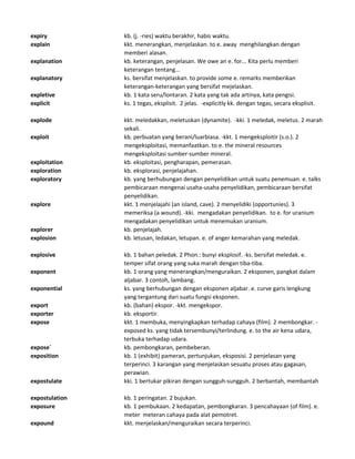 expiry kb. (j. -ries) waktu berakhir, habis waktu.
explain kkt. menerangkan, menjelaskan. to e. away menghilangkan dengan
memberi alasan.
explanation kb. keterangan, penjelasan. We owe an e. for... Kita perlu memberi
keterangan tentang...
explanatory ks. bersifat menjelaskan. to provide some e. remarks memberikan
keterangan-keterangan yang bersifat mejelaskan.
expletive kb. 1 kata seru/lontaran. 2 kata yang tak ada artinya, kata pengisi.
explicit ks. 1 tegas, eksplisit. 2 jelas. -explicitly kk. dengan tegas, secara eksplisit.
explode kkt. meledakkan, meletuskan (dynamite). -kki. 1 meledak, meletus. 2 marah
sekali.
exploit kb. perbuatan yang berani/luarbiasa. -kkt. 1 mengeksploitir (s.o.). 2
mengeksploitasi, memanfaatkan. to e. the mineral resources
mengeksploitasi sumber-sumber mineral.
exploitation kb. eksploitasi, pengharapan, pemerasan.
exploration kb. eksplorasi, penjelajahan.
exploratory kb. yang berhubungan dengan penyelidikan untuk suatu penemuan. e. talks
pembicaraan mengenai usaha-usaha penyelidikan, pembicaraan bersifat
penyelidikan.
explore kkt. 1 menjelajahi (an island, cave). 2 menyelidiki (opportunies). 3
memeriksa (a wound). -kki. mengadakan penyelidikan. to e. for uranium
mengadakan penyelidikan untuk menemukan uranium.
explorer kb. penjelajah.
explosion kb. letusan, ledakan, letupan. e. of anger kemarahan yang meledak.
explosive kb. 1 bahan peledak. 2 Phon.: bunyi eksplosif. -ks. bersifat meledak. e.
temper sifat orang yang suka marah dengan tiba-tiba.
exponent kb. 1 orang yang menerangkan/menguraikan. 2 eksponen, pangkat dalam
aljabar. 3 contoh, lambang.
exponential ks. yang berhubungan dengan eksponen aljabar. e. curve garis lengkung
yang tergantung dari suatu fungsi eksponen.
export kb. (bahan) ekspor. -kkt. mengekspor.
exporter kb. eksportir.
expose kkt. 1 membuka, menyingkapkan terhadap cahaya (film). 2 membongkar. -
exposed ks. yang tidak tersembunyi/terlindung. e. to the air kena udara,
terbuka terhadap udara.
expose` kb. pembongkaran, pembeberan.
exposition kb. 1 (exhibit) pameran, pertunjukan, eksposisi. 2 penjelasan yang
terperinci. 3 karangan yang menjelaskan sesuatu proses atau gagasan,
perawian.
expostulate kki. 1 bertukar pikiran dengan sungguh-sungguh. 2 berbantah, membantah
expostulation kb. 1 peringatan. 2 bujukan.
exposure kb. 1 pembukaan. 2 kedapatan, pembongkaran. 3 pencahayaan (of film). e.
meter meteran cahaya pada alat pemotret.
expound kkt. menjelaskan/menguraikan secara terperinci.
 
