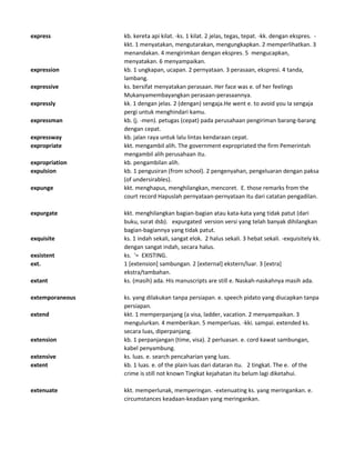 express kb. kereta api kilat. -ks. 1 kilat. 2 jelas, tegas, tepat. -kk. dengan ekspres. -
kkt. 1 menyatakan, mengutarakan, mengungkapkan. 2 memperlihatkan. 3
menandakan. 4 mengirimkan dengan ekspres. 5 mengucapkan,
menyatakan. 6 menyampaikan.
expression kb. 1 ungkapan, ucapan. 2 pernyataan. 3 perasaan, ekspresi. 4 tanda,
lambang.
expressive ks. bersifat menyatakan perasaan. Her face was e. of her feelings
Mukanyamembayangkan perasaan-perasaannya.
expressly kk. 1 dengan jelas. 2 (dengan) sengaja.He went e. to avoid you Ia sengaja
pergi untuk menghindari kamu.
expressman kb. (j. -men). petugas (cepat) pada perusahaan pengiriman barang-barang
dengan cepat.
expressway kb. jalan raya untuk lalu lintas kendaraan cepat.
expropriate kkt. mengambil alih. The government expropriated the firm Pemerintah
mengambil alih perusahaan itu.
expropriation kb. pengambilan alih.
expulsion kb. 1 pengusiran (from school). 2 pengenyahan, pengeluaran dengan paksa
(of undersirables).
expunge kkt. menghapus, menghilangkan, mencoret. E. those remarks from the
court record Hapuslah pernyataan-pernyataan itu dari catatan pengadilan.
expurgate kkt. menghilangkan bagian-bagian atau kata-kata yang tidak patut (dari
buku, surat dsb). expurgated version versi yang telah banyak dihilangkan
bagian-bagiannya yang tidak patut.
exquisite ks. 1 indah sekali, sangat elok. 2 halus sekali. 3 hebat sekali. -exquisitely kk.
dengan sangat indah, secara halus.
exsistent ks. '= EXISTING.
ext. 1 [extension] sambungan. 2 [external] ekstern/luar. 3 [extra]
ekstra/tambahan.
extant ks. (masih) ada. His manuscripts are still e. Naskah-naskahnya masih ada.
extemporaneous ks. yang dilakukan tanpa persiapan. e. speech pidato yang diucapkan tanpa
persiapan.
extend kkt. 1 memperpanjang (a visa, ladder, vacation. 2 menyampaikan. 3
mengulurkan. 4 memberikan. 5 memperluas. -kki. sampai. extended ks.
secara luas, diperpanjang.
extension kb. 1 perpanjangan (time, visa). 2 perluasan. e. cord kawat sambungan,
kabel penyambung.
extensive ks. luas. e. search pencaharian yang luas.
extent kb. 1 luas. e. of the plain luas dari dataran itu. 2 tingkat. The e. of the
crime is still not known Tingkat kejahatan itu belum lagi diketahui.
extenuate kkt. memperlunak, memperingan. -extenuating ks. yang meringankan. e.
circumstances keadaan-keadaan yang meringankan.
 
