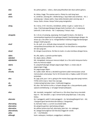 aloe kb. pohon gaharu. --aloes j. obat yang dihasilkan dari daun pohon gaharu.
aloft kk. diatas, tinggi. The seaman went a. Pelaut itu naik tiang layar.
alone ks. sendirian, seorang diri. I dislike being a. Saya tidak suka sendirian. --kk. 1
seorang saja. I always walk a. Saya selalu berjalan-jalan seorang saja. 2
hanya. God a. knows. Hanya Tuhan yang mengetahui.
along kk. 1 terus. 2 Inf.: kira-kira, mendekati, sekitar. to get a. 1 jalan terus. 2
maju. 3 berhubungan/bergaul dengan baik.4 sembuh. all a. 1 sepanjang
(seluruh). 2 dari semula. --kd. 1 sepanjang. 2 lanjut, maju.
alongside kk. 1 di sisi, di samping, sepanjang. He brought his boat a. the dock Ia
menempatkan kapalnya di sisi galangan (kapal) 2 berdampingan dengan. He
drove up a. the other car Ia mengendalikan mobilnya hingga berdampingan
dengan mobil yang lain.
aloof ks., kk. jauh. an a. attitude sikap menyendiri. to keep/stand a.
menjauhkan/menyisihkan diri. He stood a. from the others Ia menjauhkan
diri dari yang lain
aloud kk. dengan (suara) keras. He likes to read a. Ia suka membaca dengan keras.
alpha kb. alfa, alpha. a. particle partikel alpha.
alphabet kb. abjad, abese, alfabet.
alphabetize kkt. mengabjad, menyusun menurut abjad. to a. the cards menyusun kartu-
kartu itu menurut abjad.
alpine ks. yang berhubungan dengan pegunungan Alpen. a. snows salju di
pegunungan tinggi.
alps kb. pegunungan Alpen.
already kk. sudah, telah. We've a. decided to go Kami sudah memutuskan untuk
memutuskan untuk pergi. You're 10 minutes late a. Engkau sudah 10 menit
terlambat.
also kk. juga, pula, pun. I am a. going to the movies Saya juga akan pergi nonton.
I'd like some soup a. Saya mau sup juga.
alt. 1 (alternating) bertukar-tukar. 2 (altitude) tingginya.
altar kb. altar. She led him to the a. Ia kawin dengan dia. a. boy pembantu pada
upacara sembahyang. a. rail pagar tempat pedupaan.
alter kkt. merubah, mengubah. I will have to a. this dress Saya harus merubah
baju ini. --kki. berubah. a. ego 1 teman karib yang dipercaya. 2 aku yang
kedua.
alternate kb. 1 pengganti, wakil 2 calon pengganti. --ks. berselang/berganti hari. --kki.
1 berganti-ganti beristirahat dan bekerja. 2 bergantian.
alternating ks. bertukar-tukar. a. current arus bolak-balik.
alternation kb. pergonta-gantian, (per)selang-selingan.
alternative kb. pilihan (antara dua hal), alternatip, jalan lain --ks. cadangan.
alternatively kk. sebagai kemungkinan lain kita bisa tinggal dir rumah.
altho Inf.: '= ALTHOUGH.
although ksam. walaupun, meskipun, sungguhpun, sekalipun.
 
