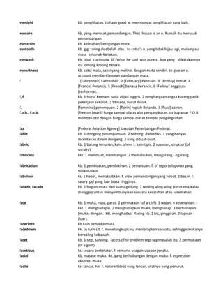 eyesight kb. penglihatan. to have good e. mempunyai penglihatan yang baik.
eyesore kb. yang merusak pemandangan. That house is an e. Rumah itu merusak
pemandangan.
eyestrain kb. kelelahan/ketegangan mata.
eyetooth kb. gigi taring disebelah atas. to cut o's e. yang tidak hijau lagi, melampaui
masa kekanak-kanakan.
eyewash kb. obat cuci mata. Sl.: What he said was pure e. Apa yang dikatakannya
itu omong kosong belaka.
eyewitness kb. saksi mata, saksi yang melihat dengan mata sendiri. to give on e.
account memberi laporan pandangan mata.
f 1[Fahrenheit] Fahrenheit. 2 [February] Pebruari. 3 [Fryday] Jum'at. 4
[France] Perancis. 5 [French] bahasa Perancis. 6 [Fellow] anggouta
(terhormat.
f, f kb. 1 huruf keenam pada abjad Inggris. 2 penghargaan angka kurang pada
pekerjaan sekolah. 3 titinada, huruf musik.
f. [feminine] perempuan. 2 [florin] rupiah Belanda. 3 [fluid] cairan.
f.o.b., f.o.b. [free on board] harga sampai diatas alat pengangkutan. to buy a car F.O.B
membeli oto dengan harga sampai diatas tempat pengangkutan.
faa [Federal Aviation Agency] Jawatan Penerbangan Federal.
fable kb. 1 dongeng perumpamaan. 2 bohong. -fabled ks. 1 yang banyak
diceritakan dalam dongeng. 2 yang dibuat-buat.
fabric kb. 1 barang tenunan, kain. sheer f. kain tipis. 2 susunan, struktur (of
society)
fabricate kkt. 1 membuat, membangun. 2 memalsukan, mengarang - ngarang.
fabrication kb. 1 pembuatan, pembikinan. 2 pemalsuan. f. of reports laporan yang
dibikin-bikin.
fabulous ks. 1 hebat, menakjubkan. f. view pemandangan yang hebat. 2 besar. f.
salary gaji yang luar biasa tingginya.
facade, facade kb. 1 bagian muka dari suatu gedung. 2 tedeng aling-aling (terutama)kalau
dianggap untuk menyembunyikan sesuatu kesalahan atau kelemahan.
face kb. 1 muka, rupa, paras. 2 permukaan (of a cliff). 3 wajah. 4 keberanian. -
kkt. 1 menghadapai. 2 menghadapkan muka, menghadap. 3 berhadapan
(muka) dengan. -kki. menghadap. -facing kb. 1 bis, pinggiran. 2 lapisan
(luar).
facecloth kb.kain penyeka muka.
facedown kk. to turn s.t. f. menelungkupkan/ meniarapkan sesuatu, sehingga mukanya
berpaling kebawah.
facet kb. 1 segi, sanding. facets of te problem segi-segimasalah itu. 2 permukaan
(of a gem).
facetious ks. secara berkelakar. f. remarks ucapan-ucapan jenaka.
facial kb. masase muka. -kt. yang berhubungan dengan muka. f. expression
ekspresi muka.
facile ks. lancar. her f. nature tabiat yang lancar, sifatnya yang penurut.
 