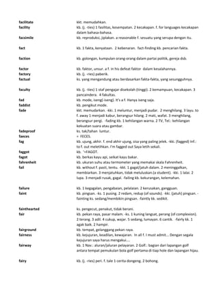 facilitate kkt. memudahkan.
facility kb. (j. -ties) 1 fasilitas, kesempatan. 2 kecakapan. f. for languages kecakapan
dalam bahasa-bahasa.
facsimile kb. reproduksi, jiplakan. a reasonable f. sesuatu yang serupa dengan itu.
fact kb. 1 fakta, kenyataan. 2 kebenaran. fact-finding kb. pencarian fakta.
faction kb. golongan, kumpulan orang-orang dalam partai politik, gereja dsb.
factor kb. faktor, unsur. a f. in his defeat faktor dalam kesalahannya.
factory kb. (j. -ries) paberik.
factual ks. yang mengandung atau berdasarkan fakta-fakta, yang sesungguhnya.
faculty kb. (j. -ties) 1 staf pengajar disekolah (tinggi). 2 kemampuan, kecakapan. 3
pancaindera. 4 fakultas.
fad kb. mode, iseng(-iseng). It's a f. Hanya iseng saja.
faddist kb. pengikut mode.
fade kkt. memudarkan. -kki. 1 meluntur, menjadi pudar. 2 menghilang. 3 layu. to
f. away 1 menjadi kabur, berangsur hilang. 2 mati, wafat. 3 menghilang,
berangsur pergi. -fading kb. 1 kehilangan warna. 2 TV, Tel.: kehilangan
kekuatan suara atau gambar.
fadeproof ks. tak/tahan luntur.
faeces = FECES.
fag kb. ujung, akhir. f. end akhir ujung, sisa yang paling jelek. -kki. (fagged) Inf.:
to f. out meletihkan. I'm fagged out Saya letih sekali.
faggot kb. '=FAGOT.
fagot kb. berkas kayu api, seikat kayu bakar.
fahrenheit kb. ukuran suhu atau termometer yang memakai skala Fahrenheit.
fail kb. without f. pasti, tentu. -kkt. 1 gagal/jatuh dalam. 2 meninggalkan,
membiarkan. 3 menjatuhkan, tidak meluluskan.(a student). -kki. 1 lalai. 2
lupa. 3 menjadi rusak, gagal. -failing kb. kekurangan, kelemahan.
failure kb. 1 kegagalan, pengabaian, pelalaian. 2 kerusakan, gangguan.
faint kb. pingsan. -ks. 1 pusing. 2 redam, redup (of sounds). -kki. (jatuh) pingsan. -
fainting ks. sedang/membikin pingsan. -faintly kk. sedikit.
fainthearted ks. pengecut, penakut, tidak berani.
fair kb. pekan raya, pasar malam. -ks. 1 kuning langsat, perang (of complexion).
2 terang. 3 adil. 4 cukup, wajar. 5 sedang, lumayan. 6 cantik. -fairly kk. 1
agak baik. 2 hampir.
fairground kb. tempat, gelanggang pekan raya.
fairness kb. kejujuran, keadilan, kewajaran. In all f. I must admit... Dengan segala
kejujuran saya harus mengakui....
fairway kb. 1 Nav.: aluran/jaluran pelayaran. 2 Golf.: bagian dari lapangan golf
antara tempat pemukulan bola golf pertama di tiap hole dan lapangan hijau.
fairy kb. (j. -ries) peri. f. tale 1 cerita dongeng. 2 bohong.
 