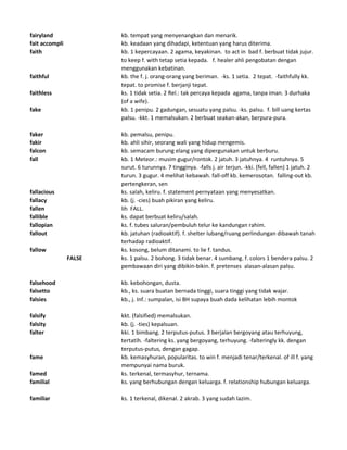 fairyland kb. tempat yang menyenangkan dan menarik.
fait accompli kb. keadaan yang dihadapi, ketentuan yang harus diterima.
faith kb. 1 kepercayaan. 2 agama, keyakinan. to act in bad f. berbuat tidak jujur.
to keep f. with tetap setia kepada. f. healer ahli pengobatan dengan
menggunakan kebatinan.
faithful kb. the f. j. orang-orang yang beriman. -ks. 1 setia. 2 tepat. -faithfully kk.
tepat. to promise f. berjanji tepat.
faithless ks. 1 tidak setia. 2 Rel.: tak percaya kepada agama, tanpa iman. 3 durhaka
(of a wife).
fake kb. 1 penipu. 2 gadungan, sesuatu yang palsu. -ks. palsu. f. bill uang kertas
palsu. -kkt. 1 memalsukan. 2 berbuat seakan-akan, berpura-pura.
faker kb. pemalsu, penipu.
fakir kb. ahli sihir, seorang wali yang hidup mengemis.
falcon kb. semacam burung elang yang dipergunakan untuk berburu.
fall kb. 1 Meteor.: musim gugur/rontok. 2 jatuh. 3 jatuhnya. 4 runtuhnya. 5
surut. 6 turunnya. 7 tingginya. -falls j. air terjun. -kki. (fell, fallen) 1 jatuh. 2
turun. 3 gugur. 4 melihat kebawah. fall-off kb. kemerosotan. falling-out kb.
pertengkeran, sen
fallacious ks. salah, keliru. f. statement pernyataan yang menyesatkan.
fallacy kb. (j. -cies) buah pikiran yang keliru.
fallen lih FALL.
fallible ks. dapat berbuat keliru/salah.
fallopian ks. f. tubes saluran/pembuluh telur ke kandungan rahim.
fallout kb. jatuhan (radioaktif). f. shelter lubang/ruang perlindungan dibawah tanah
terhadap radioaktif.
fallow ks. kosong, belum ditanami. to lie f. tandus.
FALSE ks. 1 palsu. 2 bohong. 3 tidak benar. 4 sumbang. f. colors 1 bendera palsu. 2
pembawaan diri yang dibikin-bikin. f. pretenses alasan-alasan palsu.
falsehood kb. kebohongan, dusta.
falsetto kb., ks. suara buatan bernada tinggi, suara tinggi yang tidak wajar.
falsies kb., j. Inf.: sumpalan, isi BH supaya buah dada kelihatan lebih montok
falsify kkt. (falsified) memalsukan.
falsity kb. (j. -ties) kepalsuan.
falter kki. 1 bimbang. 2 terputus-putus. 3 berjalan bergoyang atau terhuyung,
tertatih. -faltering ks. yang bergoyang, terhuyung. -falteringly kk. dengan
terputus-putus, dengan gagap.
fame kb. kemasyhuran, popularitas. to win f. menjadi tenar/terkenal. of ill f. yang
mempunyai nama buruk.
famed ks. terkenal, termasyhur, ternama.
familial ks. yang berhubungan dengan keluarga. f. relationship hubungan keluarga.
familiar ks. 1 terkenal, dikenal. 2 akrab. 3 yang sudah lazim.
 