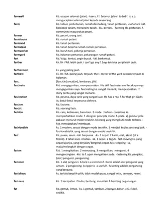 farewell kb. ucapan selamat (jalan). -kseru. F.! Selamat jalan ! to bid f. to s.o.
mengucapkan selamat jalan kepada seseorang.
farm kb. kebun, perkebunan, rumah dan ladang, tanah pertanian, usaha tani -kkt.
bercocok tanam, menanami tanah. -kki. bertani. -farming kb. pertanian. f.
community masyarakat petani.
farmer kb. petani, orang tani.
farmhouse kb. rumah petani.
farmland kb. tanah pertanian.
farmstead kb. tanah beserta rumah-rumah pertanian.
farmworker kb. buruh tani, pekerja pertanian.
farmyard kb. halaman pertanian, pekarangan rumah petani.
fart kb. Vulg.: kentut, angin busuk. -kki. berkentut.
farther kk. lih FAR. lebih jauh. I can't go any f. Saya tak bisa pergi lebih jauh.
farthermost ks. yang paling jauh.
farthest ks. lih FAR. paling jauh, terjauh. the f. corner of the yard pelosok terjauh di
halaman.
fasc. [fascicle] untai(an), lembaran, jilid.
fascinate kkt. mengagumkan, mempesonakan. His skill fascinates me Kecakapannya
mengagumkan saya. fascinating ks. sangat menarik, mempesonakan. f.
story cerita yang sangat menarik.
fascination kb. pesona, daya tarik yang sangat kuat. He has a real f. for that girl Gadis
itu betul-betul terpesona olehnya.
fascism kb. fasisme.
fascist kb. seorang fasis.
fashion kb. cara, kebiasaan, basa-basi. 2 mode. fashion- conscious ks.
memperhatikan mode. f. designer pencipta mode. f. plate. a) gambar pola
pakaian menurut mode terakhir. b) orang yang mengikuti mode terbaru. -
kkt. menciptakan/ membuat.
fashionable ks. 1 modern, sesuai dengan mode terakhir. 2 menjadi kebiasaan yang baik. -
fashionably kk. yang sesuai dengan mode terakhir.
fast kb. puasa, saum. -kki. berpuasa. -ks. 1 cepat. 2 karib, erat, akrab (of a
friend). 3 tahan cuci. 4 bebas. -kk. 1 cepat. 2 teguh. fast-moving ks. yang
cepat lajunya, yang berjalan/ bergerak cepat. fast-stepping ks.
maju/melangkah dengan cepat.
fasten kkt. 1 mengikatkan. 2 memasang. 3 mengaitkan, mengunci. 4
mengancingkan. -kki. to f. upon mengaitkan pada. -fastening kb. pengikat,
(alat) pengunci, pengancing.
fastener kb. 1 alat pengunci. A lock is a common f. Kunci adalah alat pengunci yang
umum. 2 pengancing. A zipper is a useful f. Resleting adalah pengancing
yang berguna.
fastidious ks. terlalu berpilih-pilih, tidak mudah puas, sangat kritis, cerewet, rewel.
fastness kb. 1 kecepatan. 2 kubu, benteng. mountain f. benteng pegunungan.
fat kb. gemuk, lemak. -ks. 1 gemuk, tambun. 2 banyak, besar. 3 Sl.: kecil,
sedikit.
 
