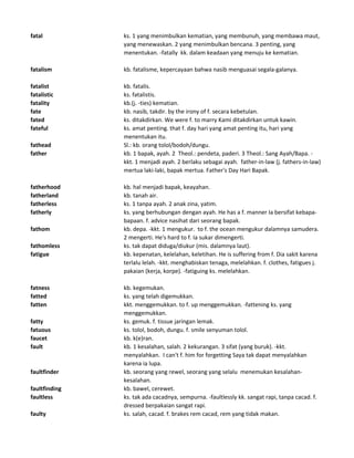 fatal ks. 1 yang menimbulkan kematian, yang membunuh, yang membawa maut,
yang menewaskan. 2 yang menimbulkan bencana. 3 penting, yang
menentukan. -fatally kk. dalam keadaan yang menuju ke kematian.
fatalism kb. fatalisme, kepercayaan bahwa nasib menguasai segala-galanya.
fatalist kb. fatalis.
fatalistic ks. fatalistis.
fatality kb.(j. -ties) kematian.
fate kb. nasib, takdir. by the irony of f. secara kebetulan.
fated ks. ditakdirkan. We were f. to marry Kami ditakdirkan untuk kawin.
fateful ks. amat penting. that f. day hari yang amat penting itu, hari yang
menentukan itu.
fathead Sl.: kb. orang tolol/bodoh/dungu.
father kb. 1 bapak, ayah. 2 Theol.: pendeta, paderi. 3 Theol.: Sang Ayah/Bapa. -
kkt. 1 menjadi ayah. 2 berlaku sebagai ayah. father-in-law (j. fathers-in-law)
mertua laki-laki, bapak mertua. Father's Day Hari Bapak.
fatherhood kb. hal menjadi bapak, keayahan.
fatherland kb. tanah air.
fatherless ks. 1 tanpa ayah. 2 anak zina, yatim.
fatherly ks. yang berhubungan dengan ayah. He has a f. manner Ia bersifat kebapa-
bapaan. f. advice nasihat dari seorang bapak.
fathom kb. depa. -kkt. 1 mengukur. to f. the ocean mengukur dalamnya samudera.
2 mengerti. He's hard to f. Ia sukar dimengerti.
fathomless ks. tak dapat diduga/diukur (mis. dalamnya laut).
fatigue kb. kepenatan, kelelahan, keletihan. He is suffering from f. Dia sakit karena
terlalu lelah. -kkt. menghabiskan tenaga, melelahkan. f. clothes, fatigues j.
pakaian (kerja, korpe). -fatiguing ks. melelahkan.
fatness kb. kegemukan.
fatted ks. yang telah digemukkan.
fatten kkt. menggemukkan. to f. up menggemukkan. -fattening ks. yang
menggemukkan.
fatty ks. gemuk. f. tissue jaringan lemak.
fatuous ks. tolol, bodoh, dungu. f. smile senyuman tolol.
faucet kb. k(e)ran.
fault kb. 1 kesalahan, salah. 2 kekurangan. 3 sifat (yang buruk). -kkt.
menyalahkan. I can't f. him for forgetting Saya tak dapat menyalahkan
karena ia lupa.
faultfinder kb. seorang yang rewel, seorang yang selalu menemukan kesalahan-
kesalahan.
faultfinding kb. bawel, cerewet.
faultless ks. tak ada cacadnya, sempurna. -faultlessly kk. sangat rapi, tanpa cacad. f.
dressed berpakaian sangat rapi.
faulty ks. salah, cacad. f. brakes rem cacad, rem yang tidak makan.
 