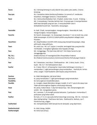 fauna kb. 1 bintang-bintang di suatu daerah atau pada suatu waktu. 2 dunia
binatang.
faux pas kb. 1 kesalahan dalam berbicara/tindakan. to commit a f. melakukan
kesalahan, melanggar tatacara. 2 kecerobohan.
favor kb. 1 kemurahan/kebaikan hati. 2 hadiah, tanda-mata. 3 surat. 4 tolong. -
kkt. 1 menyokong. 2 berlaku berhati-hati. 3 menyerupai. 4 memperlakukan
lebih baik daripada yang lain-lain. 5 menyukai/lebih suka 6
berbaik/bermurah hati. -favored ks. kesayangan.
favorable ks. baik. 2 baik, menyenangkan, menguntungkan. -favorably kk. baik,
menguntungkan, menyenangkan.
favorite kb. favorit, kesayangan. -ks. kesayangan, kesukaan. f. son a) anak mas, anak
lelaki kesayangan. b) (di A.S.) tokoh politik yang diajukan sebagai calon
Presiden.
favoritism kb. sikap/tindakan memilih-milih orang yang menjadi kesayangan, sikap
pilih-kasih, sikap pilih bulu.
fawn kb. anak rusa. -kki. to f. (up)on 1 menjilat, bertingkah laku yang bersifat
membudak. 2 mengibas-ngibaskan ekor kepada (of dog).
faxe kkt. mengganggu. The bad news did not f. him Kabar buruk itu tak
mengganggunya.
fbi, f.b.i. [Federal Bureau of Investigation] Biro Penyelidikan Federal.
fcc, f.c.c. kb. [Federal Communications Commission] Panitia Perhubungan Federal.
fear kb. 1 ketakutan, rasa takut. 2 kekhawatiran. -kkt. 1 takut, kuatir. 2 kira,
kuatir. -kki. to f. for kekhawatiran akan.
fearful ks. 1 takut. She is f. of loasing her ring Ia takut kehilangan cincinnya 2
menakutkan. f. sight pemandangan yang menakutkan. -fearfully kk. terlalu
amat, sangat. f. bad headache sakit kepala yang amat berat.
fearless ks. tidak takut/gentar, tak kenal takut.
fearsome ks. yang menakutkan. f. sight pemandangan yang menakutkan.
feasibility kb. kemungkinan terjadi/dikerjakan.
feasible ks. mungkin, dapat dikerjakan dengan mudah. It isn't f. you to be away now
Tidak ada kemungkinan bagimu untuk pergi sekarang.
feast kb. pesta, makan besar. f. day hari besar/raya. -kkt. menyenangkan diri
sendiri. -kki. mengadakan pesta.
feat kb. 1 prestasi. f. of strength prestasi kekuatan. 2 perbuatan. tremendous f.
perbuatan yang hebat sekali.
feather kb. bulu. a f. in o's cap suatu kehormatan bagi seseorang. -kkt. Av.: memutar
daun baling-baling. f. bed kasur dari bulu. -feathered ks. berbulu. our f.
friends burung, unggas.
featherbed kki. mempekerjakan lebih banyak buruh daripada yang diperlukan.
featherbrained ks. tolol, dungu, bodoh.
featherweight kb. kelas bulu (tinju).
 