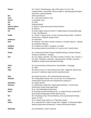 feature kb. 1 roman. 2 keistimewaan, segi. 3 film utama. 4 ciri-ciri. -kkt.
mengutamakan, menonjolkan. feature-length ks. sepanjang tajuk karangan. -
featured ks. yang diutamakan.
feb. [February] Pebruari.
feces kb., j. tahi, berak, kotoran, tinja.
fecund ks. produktif, subur.
fed lih FEED.
fed. [Federal] federal.
federal, federal ks. federal. f. government pemerintahan federal.
federation kb. federasi.
fee kb. biaya, ongkos, bayaran. dentist's f. ongkos bayaran seorang dokter gigi.
2 uang (pembayaran).
feeble ks. 1 lemah. 2 sayup, lemah. 3 suram, remang-remang. feeble - minded ks.
lemah pikiran. -feebly kk. dengan lemah.
feebleness kb. kelemahan.
feed kb. makanan. -kkt. (fed) 1 memberi makanan. 2 menjadi makanan. -feeding
kb. pemberian makanan.
feedback kb. 1 skakelar arus balik. 2 pengaruh arus-balik.
feedbag kb. kantung makanan (untuk kuda). Sl.: to put on the f. (mulai) makan.
feeder kb. 1 orang yang memberi makanan kepada binatang. 2 tempat makanan
binatang. 3 pembantu. 4 pengisi.
feel kb. rasa, rabaan, sentuhan. -kkt. (felt) 1 meraba. 2 merasa. -kki. 1 merasa. 2
kira, pikir. -feeling kb. 1 perasaan. 2 daya perasaan -feelings j. perasaan. -
feelingly kk. dengan penuh perasaan/semangat.
feeler kb. 1 (insers) peraba, tanduk perasa. 2 penyelidikan. 3 penjajag.
feet lih FOOT.
feign kkt. berpura-pura. to f. illness berpura-pura sakit. -feigned ks. dibuat-buat,
pura-pura. f. politeness sopan sanrtun yang dibuat-buat.
feint kb. pukulan pura-pura. -kki. membuat gerakan pura-pura.
felicitate kkt. mengucapkan selamat. We f. you on your 21st birthday Kami
mengucapkan selamat atas hari ulang tahunmu yang ke-21.
felicitation kb. ucapan selamat.
felicitous ks. sangat tepat, sangat baik, sangat pada tempatnya. f. remarks kata-
kata/ucapan-ucapan yang sangat tepat.
felicity kb. (j. -ties) kebahagiaan (yang besar).
feline kb. binatang termasuk keluarga kucing. -ks. seperti kucing. to walk with f.
grace berjalan dengan gaya lembut seperti kucing.
fell kkt. menebang (a tree). He was felled by a tree Ia jatuh/rubuh tertimpa
pohon. lih FALL.
fella kb. Sl.: kawan, bung. How're ya. f.? Apa kabar, bung ?
fellow kb. 1 orang laki-laki. 2 kawan, orang, anak. 3 anggota. 4 mahasiswa tingkat
doktoral yang menerima beasiswa. f. worker teman/rekan sekerja.
fellowship kb. persahabatan. 2 Acad.: beasiswa.
 
