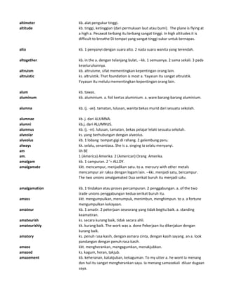 altimeter kb. alat pengukur tinggi.
altitude kb. tinggi, ketinggian (dari permukaan laut atau bumi). The plane is flying at
a high a. Pesawat terbang itu terbang sangat tinggi. In high altitudes it is
difficult to breathe Di tempat yang sangat tinggi sukar untuk bernapas.
alto kb. 1 penyanyi dengan suara alto. 2 nada suara wanita yang terendah.
altogether kb. in the a. dengan telanjang bulat. --kk. 1 semuanya. 2 sama sekali. 3 pada
keseluruhannya.
altruism kb. altruisme, sifat mementingkan kepentingan orang lain.
altruistic ks. altruistik. That foundation is most a. Yayasan itu sangat altruistik.
Yayasan itu melulu mementingkan kepentingan orang lain.
alum kb. tawas.
aluminum kb. aluminium. a. foil kertas aluminium. a. ware barang-barang aluminium.
alumna kb. (j. -ae). tamatan, lulusan, wanita bekas murid dari sesuatu sekolah.
alumnae kb. j. dari ALUMNA.
alumni kb.j. dari ALUMNUS.
alumnus kb. (j. -ni). lulusan, tamatan, bekas pelajar lelaki sesuatu sekolah.
alveolar ks. yang berhubungan dengan alveolus.
alveolus kb. 1 lobang tempat gigi di rahang. 2 gelembung paru.
always kk. selalu, senantiasa. She is a. singing Ia selalu menyanyi.
am lih BE
am. 1 (America) Amerika. 2 (American) Orang Amerika.
amalgam kb. 1 campuran. 2 '= ALLOY.
amalgamate kkt. mencampur, menjadikan satu. to a. mercury with other metals
mencampur air raksa dengan logam lain. --kki. menjadi satu, bercampur.
The two unions amalgamated Dua serikat buruh itu menjadi satu.
amalgamation kb. 1 tindakan atau proses percampuran. 2 penggabungan. a. of the two
trade unions penggabungan kedua serikat buruh itu.
amass kkt. mengumpulkan, menumpuk, menimbun, menghimpun. to a. a fortune
mengumpulkan kekayaan.
amateur kb. 1 amatir. 2 pekerjaan seseorang yang tidak begitu baik. a. standing
keamatiran.
amateurish ks. secara kurang baik, tidak secara ahli.
amateurishly kk. kurang baik. The work was a. done Pekerjaan itu dikerjakan dengan
kurang baik.
amatory ks. penuh rasa kasih, dengan asmara cinta, dengan kasih sayang. an a. look
pandangan dengan penuh rasa kasih.
amaze kkt. mengherankan, mengagumkan, menakjubkan.
amazed ks. kagum, heran, takjub.
amazement kb. keheranan, katakjuban, kekaguman. To my utter a. he wont Ia menang
dan hal itu sangat mengherankan saya. Ia menang samasekali diluar dugaan
saya.
 