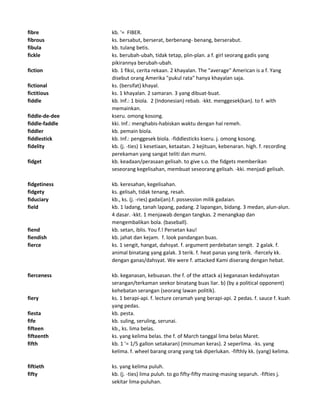 fibre kb. '= FIBER.
fibrous ks. bersabut, berserat, berbenang- benang, berserabut.
fibula kb. tulang betis.
fickle ks. berubah-ubah, tidak tetap, plin-plan. a f. girl seorang gadis yang
pikirannya berubah-ubah.
fiction kb. 1 fiksi, cerita rekaan. 2 khayalan. The "average" American is a f. Yang
disebut orang Amerika "pukul rata" hanya khayalan saja.
fictional ks. (bersifat) khayal.
fictitious ks. 1 khayalan. 2 samaran. 3 yang dibuat-buat.
fiddle kb. Inf.: 1 biola. 2 (Indonesian) rebab. -kkt. menggesek(kan). to f. with
memainkan.
fiddle-de-dee kseru. omong kosong.
fiddle-faddle kki. Inf.: menghabis-habiskan waktu dengan hal remeh.
fiddler kb. pemain biola.
fiddlestick kb. Inf.: penggesek biola. -fiddlesticks kseru. j. omong kosong.
fidelity kb. (j. -ties) 1 kesetiaan, ketaatan. 2 kejituan, kebenaran. high. f. recording
perekaman yang sangat teliti dan murni.
fidget kb. keadaan/perasaan gelisah. to give s.o. the fidgets memberikan
seseorang kegelisahan, membuat seseorang gelisah. -kki. menjadi gelisah.
fidgetiness kb. keresahan, kegelisahan.
fidgety ks. gelisah, tidak tenang, resah.
fiduciary kb., ks. (j. -ries) gadai(an).f. possession milik gadaian.
field kb. 1 ladang, tanah lapang, padang. 2 lapangan, bidang. 3 medan, alun-alun.
4 dasar. -kkt. 1 menjawab dengan tangkas. 2 menangkap dan
mengembalikan bola. (baseball).
fiend kb. setan, iblis. You f.! Persetan kau!
fiendish kb. jahat dan kejam. f. look pandangan buas.
fierce ks. 1 sengit, hangat, dahsyat. f. argument perdebatan sengit. 2 galak. f.
animal binatang yang galak. 3 terik. f. heat panas yang terik. -fiercely kk.
dengan ganas/dahsyat. We were f. attacked Kami diserang dengan hebat.
fierceness kb. keganasan, kebuasan. the f. of the attack a) keganasan kedahsyatan
serangan/terkaman seekor binatang buas liar. b) (by a political opponent)
kehebatan serangan (seorang lawan politik).
fiery ks. 1 berapi-api. f. lecture ceramah yang berapi-api. 2 pedas. f. sauce f. kuah
yang pedas.
fiesta kb. pesta.
fife kb. suling, seruling, serunai.
fifteen kb., ks. lima belas.
fifteenth ks. yang kelima belas. the f. of March tanggal lima belas Maret.
fifth kb. 1 '= 1/5 gallon setakaran) (minuman keras). 2 seperlima. -ks. yang
kelima. f. wheel barang orang yang tak diperlukan. -fifthly kk. (yang) kelima.
fiftieth ks. yang kelima puluh.
fifty kb. (j. -ties) lima puluh. to go fifty-fifty masing-masing separuh. -fifties j.
sekitar lima-puluhan.
 
