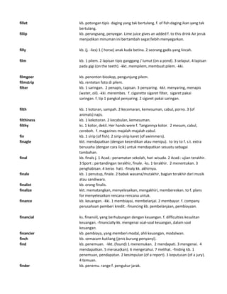 fillet kb. potongan tipis daging yang tak bertulang. f. of fish daging ikan yang tak
bertulang.
fillip kb. perangsang, penyegar. Lime juice gives an added f. to this drink Air jeruk
menjadikan minuman ini bertambah segar/lebih menyegarkan.
filly kb. (j. -lies) 1 ( horse) anak kuda betina. 2 seorang gadis yang lincah.
film kb. 1 pilem. 2 lapisan tipis ganggang / lumut (on a pond). 3 selaput. 4 lapisan
pada gigi (on the teeth). -kkt. mempilem, membuat pilem. -kki.
filmgoer kb. penonton bioskop, pengunjung pilem.
filmstrip kb. rentetan foto di pilem.
filter kb. 1 saringan. 2 penapis, tapisan. 3 penyaring. -kkt. menyaring, menapis
(water, oil). -kki. merembes. f. cigarette sigaret filter, sigaret pakai
saringan. f. tip 1 pangkal penyaring. 2 sigaret pakai saringan.
filth kb. 1 kotoran, sampah. 2 kecemaran, kemesuman, cabul, porno. 3 (of
animals) najis.
filthiness kb. 1 kekotoran. 2 kecabulan, kemesuman.
filthy ks. 1 kotor, dekil. Her hands were f. Tangannya kotor. 2 mesum, cabul,
ceroboh. f. magazines majalah-majalah cabul.
fin kb. 1 sirip (of fish). 2 sirip-sirip karet (of swimmers).
finagle kkt. mendapatkan (dengan kecerdikan atau menipu). to try to f. s.t. extra
berusaha (dengan cara licik) untuk mendapatkan sesuatu sebagai
tambahan.
final kb. finals j. 1 Acad.: penamatan sekolah, hari wisuda. 2 Acad.: ujian terakhir.
3 Sport : pertandingan terakhir, finale. -ks. 1 terakhir. 2 menentukan. 3
penghabisan. 4 keras hati. -finaly kk. akhirnya.
finale kb. 1 penutup, finale. 2 babak wasana/mutakhir, bagian terakhir dari musik
atau sandiwara.
finalist kb. orang finalis.
finalize kkt. mematangkan, menyelesaikan, mengakhiri, membereskan. to f. plans
for menyelesaikan rencana-rencana untuk.
finance kb. keuangan. -kki. 1 membiayai, membelanjai. 2 membayar. f. company
perusahaan pemberi kredit. -financing kb. pembelanjaan, pembiayaan.
financial ks. finansiil, yang berhubungan dengan keuangan. f. difficulties kesulitan
keuangan. -financially kk. mengenai soal-soal keuangan, dalam soal
keuangan.
financier kb. pembiaya, yang memberi modal, ahli keuangan, modalwan.
finch kb. semacam kutilang (jenis burung penyanyi).
find kb. penemuan. -kkt. (found) 1 menemukan. 2 mendapati. 3 mengenai. 4
mendapatkan. 5 merasa(kan). 6 mengetahui. 7 melihat. -finding kb. 1
penemuan, pendapatan. 2 kesimpulan (of a report). 3 keputusan (of a jury).
4 temuan.
finder kb. penemu. range f. pengukur jarak.
 