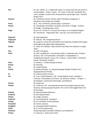 fine kb. Law : denda. -ks. 1 sangat baik, bagus. 2 runcing, halus (of a pen point). 3
menyenangkan. 4 halus. 5 tajam. -kk. 1 baik. 2 enak.-kkt. mendenda. fine-
cut ks. rajangan / racikan halus. fine-grained ks. berjaringan halus. -finely kk.
dengan halus.
fineness kb. 1 kehalusan (of wire, thread, steel) 2 keindahan, kebagusan. 3
ketajaman, keruncingan (of a needle).
finery kb. (j. -ries) 1 dandanan, pakaian bagus. 2 perhiasan.
finesse kb. 1 kecakapan, kecerdikan, kecekatan, kemahiran. 2 Bridge : muslihat. -
kki. Bridge : mempergunakan siasat.
finger kb. jari. Inf.: to have a f. in the pie ikut campur, turut mengambil bagian. -
kkt. menyentuh. -fingering kb. Mus.: main jari, cara memainkan jari.
fingernail kb. kuku tangan/jari.
fingerprint kb. sidik jari. -kkt. mengambil sidik jari.
fingertip kb. ujung jari. to have the information at his fingertips mengenal keterangan-
keterangan yang segera dapat dipergunakan.
finicky ks. rewel. He is awfully f. about what he eats Dalam hal makanan ia sangat
rewel.
finis kb. akhir, kesudahan.
finish kb. akhir, penghabisan. 2 cat penutup, politur. 3 kesempurnaan. 4 lapisan
penutup. -kkt. 1 menyelesaikan, menyudahi. 2 menghabiskan. 3
menghaluskan (wood). 4 tutup. -kki. 1 selesai. 2 menamatkan. -finished ks.
selesai. -finishing ks. terakhir.
finite ks. terbatas. f. number bilangan terbatas.
finland kb. Finlandia.
finn kb. orang Finlandia.
finnish kb. bahasa Finlandia. -ks. yang berhubungan dengan Finlandia. the F.
language bahasa Finlandia.
fir kb. semacam pohon cemara.
fire kb. 1 api. 2 (api) kebakaran. -kkt. 1 menembakkan (a gun, torpedo). 2
memecat. 3 menyalakan (a furnace). -kki. berbunyi, meletus. -firing kb. 1
penembakan. 2 pemecatan (discharge). 3 pembakaran.
firearm kb. senjata api.
fireball kb. 1 bola api. 2 Inf.: seorang yang mempunyai semangat yang luar biasa
besarnya, seorang yang penuh gairah. He's a real f. Dia sungguh hebat. Dia
bersemangat.
fireboat kb. kapal pemadam kebakaran.
firebomb kb. bom api/pembakar.
firebox kb. tungku, perapian.
firebrand kb. 1 puntung berapi. 2 pengasut.
firebug kb. Inf.: pembakar (rumah, gedung).
firecracker kb. mercon, petasan.
firefighter kb. seorang pemadam kebakaran.
firefly kb. (j. -lies) kunang-kunang.
firehouse kb gedung jawatan pemadam kebakaran, pos kebakaran.
fireless ks. tanpa api. f. cooker panci listrik.
 