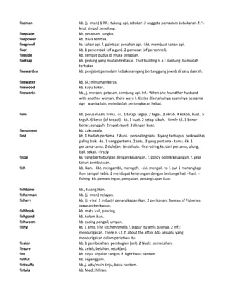 fireman kb. (j. -men) 1 RR.: tukang api, setoker. 2 anggota pemadam kebakaran. f. 's
knot simpul penolong.
fireplace kb. perapian, tungku.
firepower kb. daya tembak.
fireproof ks. tahan api. f. point cat penahan api. -kkt. membuat tahan api.
firer kb. 1 penembak (of a gun). 2 pemecat (of personnel).
fireside kb. tempat duduk di muka perapian.
firetrap kb. gedung yang mudah terbakar. That building is a f. Gedung itu mudah
terbakar.
firewarden kb. penjabat pemadam kebakaran yang bertanggung jawab di satu daerah.
firewater kb. Sl.: minuman keras.
firewood kb. kayu bakar.
fireworks kb., j. mercon, petasan, kembang api. Inf.: When she found her husband
with another woman, there were f. Ketika diketahuinya suaminya bersama
dgn wanita lain, meledaklah pertengkaran hebat.
firm kb. perusahaan, firma. -ks. 1 tetap, tegap. 2 tegas. 3 akrab. 4 kokoh, kuat. 5
teguh. 6 keras (of breast). -kk. 1 kuat. 2 tetap tabah. -firmly kk. 1 benar-
benar, sungguh. 2 rapat-rapat. 3 dengan kuat.
firmament kb. cakrawala.
first kb. 1 hadiah pertama. 2 Auto.: persneling satu. 3 yang terbagus, berkwalitas
paling baik. -ks. 1 yang pertama. 2 satu. 3 yang pertama - tama.-kk. 1
pertama-tama. 2 dulu(an) terdahulu. -first-string ks. dari pertama, ulung,
baik sekali. -firstly
fiscal ks. yang berhubungan dengan keuangan. f. policy politik keuangan. f. year
tahun pembukuan.
fish kb. ikan. -kkt. mengambil, merogoh. -kki. mengail. to f. out 1 menangkap
ikan sampai habis. 2 mendapat keterangan dengan bertanya hati - hati. -
fishing kb. pemancingan, pengailan, penangkapan ikan.
fishbone kb., tulang ikan.
fisherman kb. (j. -men) nelayan.
fishery kb. (j. -ries) 1 industri penangkapan ikan. 2 perikanan. Bureau of Fisheries
Jawatan Perikanan.
fishhook kb. mata kail, pancing.
fishpond kb. kolam ikan.
fishworm kb. cacing pengail, umpan.
fishy ks. 1 amis. The kitchen smells f. Dapur itu amis baunya. 2 Inf.:
mencurigakan. There is s.t. f. about the affair Ada sesuatu yang
mencurigakan dalam peristiwa itu.
fission kb. 1 pembelahan, pembagian (sel). 2 Nucl.: pemecahan.
fissure kb. celah, belahan, retak(an).
fist kb. tinju, kepalan tangan. f. fight baku hantam.
fistful kb. segenggam.
fisticuffs kb.,j. adu/main tinju, baku hantam.
fistula kb. Med.: hiliran.
 