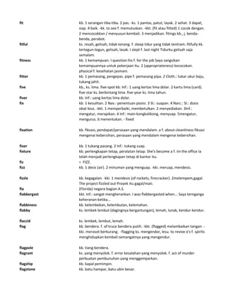 fit kb. 1 serangan tiba-tiba. 2 pas. -ks. 1 pantas, patut, layak. 2 sehat. 3 dapat,
siap. 4 baik. -kk. to see f. memutuskan. -kkt. (fit atau fitted) 1 cocok dengan.
2 mencocokkan / menyusun kembali. 3 menjadikan. fitings kb., j. benda-
benda, perabot.
fitful ks. resah, gelisah, tidak tenang. f. sleep tidur yang tidak tentram.-fitfully kk.
tertegun-tegun, gelisah, lasak. I slept f. last night Tidurku gelisah saja
semalam.
fitness kb. 1 kemampuan. I question his f. for the job Saya sangsikan
kemampuannya untuk pekerjaan itu. 2 (appropriateness) kecocokan.
physical f. kesehatan jasmani.
fitter kb. 1 pemasang, pengepas. pipe f. pemasang pipa. 2 Cloth.: tukar ukur baju,
tukang jahit.
five kb., ks. lima. five-spot kb. Inf.: 1 uang kertas lima dolar. 2 kartu lima (card).
five-star ks. berbintang lima. five-year ks. lima tahun.
fiver kb. Inf.: uang kertas lima dolar.
fix kb. 1 kesulitan. 2 Nav.: penentuan posisi. 3 Sl.: suapan. 4 Narc.: Sl.: dosis
obat bius. -kkt. 1 memperbaiki, membetulkan. 2 menyediakan. 3Inf.:
mengatur, merapikan. 4 Inf.: main kongkalikong, menyuap. 5mengatur,
mengurus. 6 menentukan. - fixed
fixation kb. fiksasi, pendapat/perasaan yang mendalam. a f. about cleanliness fiksasi
mengenai kebersihan, perasaan yang mendalam mengenai kebersihan.
fixer kb. 1 tukang pasang. 2 Inf.: tukang suap.
fixture kb. perlengkapan tetap, peralatan tetap. She's become a f. iin the office Ia
telah menjadi perlengkapan tetap di kantor itu.
fiz = FIZZ.
fizz kb. 1 desis (air). 2 minuman yang menguap. -kki. meruap, mendesis.
fizzle kb. kegagalan. -kki. 1 mendesis (of rockets, firecracker). 2melempem,gagal.
The project fizzled out Proyek itu gagal/mati.
fla (Florida) negara bagian A.S.
flabbergast kkt. Inf.: sangat mengherankan. I was flabbergasted when... Saya ternganga
keheranan ketika...
flabbiness kb. kelembekan, kelembutan, kelemahan.
flabby ks. lembek lembut (dagingnya bergantungan), lemah, lunak, kendur-kendur.
flaccid ks. lembek, lembut, lemah.
flag kb. bendera. f. of truce bendera putih. -kkt. (flagged) melambaikan tangan. -
kki. merosot berkurang. -flagging ks. mengendor, lesu. to revive o's f. spirits
menghidupkan kembali semangatnya yang mengendur.
flagpole kb. tiang bendera.
flagrant ks. yang menyolok. f. error kesalahan yang menyolok. f. act of murder
perbuatan pembunuhan yang menggemparkan.
flagship kb. kapal pemimpin.
flagstone kb. batu hampar, batu ubin besar.
 