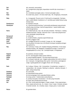 flail kkt. memukuli, mencambuk.
flair kb. 1 pengamatan yang tajam, kepandaian memilih dan menentukan. 2
bakat.
flak kb. 1 tembakan penangkis udara. 2 meriam penangkis udara.
flake kb. serpih atas, jonjot. f. of snow serpih salju. -kki. mengelupas, menyerpih.
flaky ks. 1 mengeripik. The pie crust is f. Kulit kueh itu mengeripik. 2 berlapis-
lapis, mudah dibelah. Sandstone is a f. rock Batu pasir adalah batuan yang
berlapis-lapis.
flamboyance kb. keelokan semarak.
flamboyant ks. 1 (ber)semarak/cemerlang. f. personality pembawaan yang semarak,
pribadi yang cemerlang. 2 penuh bunga bahasa. f. speech pidato yang
penuh bunga bahasa.
flame kb. 1 lidah/nyala api. 2 api. -kki. bernyala, berkobar. -flaming ks. 1 sedang
terbakar/menyala. 2 berapi. 3 bersinar-sinar. f. eyes mata yang bersinar-
sinar, pandangan yang berapi-api.
flameproof ks. tahan api.
flammable ks. mudah terbakar, yang bisa cepat dimakan api.
flange kb. flens, pinggiran roda.
flank kb. 1 panggul (of person or animal). 2 sayap, sisi. -kkt. mengapit.
flannel kb. cita pelanel. He looks nice in his flanels Ia tampan tampaknya dengan
baju pelanel itu.
flap kb. 1 penutup. 2 tutup. 3 Sl.: keadaan bingung, kehebohan. 4 sirip sayap
pesawat terbang. -kkt. (flapped) 1 mengepak (its wings). 2 memukul. 3
mengelepakkan (o's arms). -kki. 1 terkepak-kepak. 2 mengelepak.
flapjack kb. penekuk, semacam serabai.
flapper kb. Inf.: seorang gadis modern jaman 1920-an.
flappy ks. yang mengepak-ngepak. f. hat topi yang terkulai-kulai.
flare kb. 1 cerawat, nyala api, suar. 2 bagian yang melebar (of a skirt or dress). -
kki. 1 menyala. 2 mengembang. flare-up kb. 1 kemarahan, pertengkaran
sengit. 2 golak-gejolak (of a struggle). flared skirt rok layang.
flash kb. 1 cahaya. 2 kilasan. -kkt. 1 menyiarkan. 2 memberikan, mengirim. 3
menyorotkan. -kki. menyala. -flashing ks. sebentar - sebentar menyala. f.
lights cahaya kelap-kelip.
flashback kb. sorot balik.
flashbulb kb. balon/bolah lampu potret.
flashcard kb. kartu pengingat, kartu yang diperlihatkan sekilas.
flashlight kb. lampu senter. f. battery batu senter/baterai.
flashy ks. (serba) menyolok, menyilaukan. f. tie dasi yang menyolok.
flask kb. botol, labu (di laboratorium kimia).
flat kb. 1 flat, rumah petak bertingkat. 2 tapak, setapak. 3 ban yang kempes. -
flats j. sepatu bertumit rata. -ks. 1 datar. 2 rata. 3 ceper. 4 kempis, kempes.
5 mentah-mentah. -kk. 1 hambar, tawar. 2 tepat, persis. 3 sama sekali.
flatcar kb. gerobak datar.
 