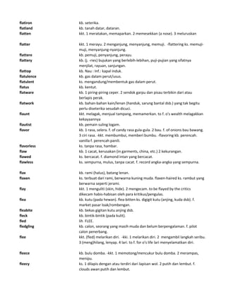 flatiron kb. seterika.
flatland kb. tanah datar, dataran.
flatten kkt. 1 meratakan, memaparkan. 2 memesekkan (a nose). 3 meluruskan
flatter kkt. 1 merayu. 2 menganjung, menyanjung, memuji. -flattering ks. memuji-
muji, menyanjung-nyanjung.
flattere kb. pemuji, penyanjung, perayu.
flattery kb. (j. -ries) bujukan yang berlebih-lebihan, puji-pujian yang sifatnya
menjilat, rayuan, sanjungan.
flattop kb. Nau : Inf.: kapal induk.
flatulence kb. gas dalam perut/usus.
flatulent ks. mengandung/membentuk gas dalam perut.
flatus kb. kentut.
flatware kb. 1 piring-piring ceper. 2 sendok garpu dan pisau terbikin dari atau
berlapis perak.
flatwork kb. bahan-bahan kain/lenan (handuk, sarung bantal dsb.) yang tak begitu
perlu diseterika sesudah dicuci.
flaunt kkt. melagak, menjual tampang, memamerkan. to f. o's wealth melagakkan
kekayaannya
flautist kb. pemain suling logam.
flavor kb. 1 rasa, selera. f. of candy rasa gula-gula. 2 bau. f. of onions bau bawang.
3 ciri rasa. -kkt. membumbui, memberi bumbu. -flavoring kb. perencah.
vanilla f. perencah panili.
flavorless ks. tanpa rasa, hambar.
flaw kb. 1 cacat, kerusakan (in garments, china, etc.) 2 kekurangan.
flawed ks. bercacat. f. diamond intan yang bercacat.
flawless ks. sempurna, mulus, tanpa cacat. f. record angka-angka yang sempurna.
flax kb. rami (halus), batang lenan.
flaxen ks. terbuat dari rami, berwarna kuning muda. flaxen-haired ks. rambut yang
berwarna seperti jerami.
flay kkt. 1 menguliti (skin, hide). 2 mengecam. to be flayed by the critics
dikecam habis-habisan oleh para kritikus/pengulas.
flea kb. kutu (pada hewan). flea-bitten ks. digigit kutu (anjing, kuda dsb). f.
market pasar loak/rombengan.
fleabite kb. bekas gigitan kutu anjing dsb.
fleck kb. bintik-bintik (pada kulit).
fled lih FLEE.
fledgling kb. calon, seorang yang masih muda dan belum berpengalaman. f. pilot
calon penerbang.
flee kkt. (fled) melarikan diri. -kki. 1 melarikan diri. 2 mengambil langkah seribu.
3 (meng)hilang, lenyap. 4 lari. to f. for o's life lari menyelamatkan diri.
fleece kb. bulu domba. -kkt. 1 memotong/mencukur bulu domba. 2 merampas,
menipu.
fleecy ks. 1 dilapis dengan atau terdiri dari lapisan wol. 2 putih dan lembut. f.
clouds awan putih dan lembut.
 