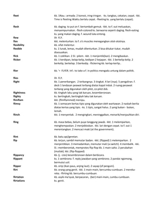 fleet kb. 1Nau.: armada. 2 konvoi, iring-iringan. -ks. tangkas, cekatan, cepat. -kki.
Time is fleeting Waktu berlalu cepat. -fleeting ks. yang berlalu (cepat).
flesh kb. daging. to put on f. bertambah gemuk. -kkt. to f. out meluaskan,
menyempurnakan. -flesh-colored ks. berwarna seperti daging. flesh-eating
ks. yang makan daging. f. wound luka enteng.
flew lih FLY.
flex kkt. melenturkan. to f. o's muscles menegangkan otot-ototnya.
flexibility kb. sifat melentur.
flexible ks. 1 lunak, lemas, mudah dilenturkan. 2 bisa ditukar-tukar, mudah
disesuaikan.
flick kb. 1 ceklikan. 2 Sl.: pilem. -kkt. 1 menjentik(kan). 2 mengibaskan.
flicker kb. 1 kerdipan, kelap-kelip, kedipan 2 kejapan. -kki. 1 berkelip-kelip. 2
berkelip, berkelap. 3 berkedip. -flickering kb. kerlap-kerlip..
flier kb. '= FLYER. Inf.: to take a f. in politics mengadu untung dalam politik.
flies lih FLY.
flight kb. 1 penerbangan. 2 terbangnya. 3 tingkat. 4 lari (nya). 5 pengaliran. f.
deck 1 landasan peawat terbang diatas kapal induk. 2 ruang pesawat
terbang yang digunakan oleh pilot, co-pilot dsb.
flightiness kb. tingkah laku yang tak karuan, kesemberonoan.
flighty ks. bertingkah, bertingkah laku tak karuan.
flimflam kkt. (flimflammed) menipu.
flimsy kb. 1 semacam kertas tipis yang digunakan oleh wartawan. 2 naskah berita
diatas kertas yang tipis. -ks. 1 tipis, sangat halus. 2 yang bukan - bukan,
lemah.
flinch kki. 1 menyentak. 2 mengingkari, meninggalkan, menarik/menjauhkan diri.
fling kb. masa bebas, belum puya tanggung jawab. -kkt. 1 melemparkan,
menghempaskan. 2 menjebloskan. -kki. lari dengan cepat. to f. out 1
merentangkan. 2 mencaci-maki (at the government).
flint kb. batu api/geretan.
flip kb. terjun, sambil memutar badan. -kkt. (flipped) 1 melemparkan. 2
menjentikkan. 3 memadamkan, memutar mati (a switch). 4 membalik. -kki.
Sl.: memberontak, memprotes flip-flop kb. 1 main salto. 2 perubahan
(mutlak). kki. (flip-flopped)
flippancy kb. (j. -cies) kesembronoan dalam berbicara.
flippant ks. 1 sembrono. f. reply jawaban yang sembrono. 2 pandai ngomong,
bermulut usil.
flipper kb. sirip (ikan paus, anjing laut). 2 sayap (of penguin).
flirt kb. orang yang genit. -kki. 1 main-main, bercumbu-cumbuan. 2 mereka-
reka. -flirting kb. bercumbu-cumbuan.
flirtation kb. asyik-ma'syuk, berpacaran, (ber) main-main, cumbu-cumbuan.
flirtations ks. genit.
 