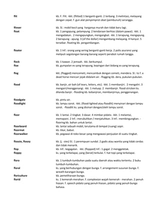 flit kb. F. Flit. -kkt. (flitted) 1 berganti-ganti. 2 terbang. 3 melintasi, melayang
dengan cepat. f. gun alat penyemprot obat (pembunuh) serangga.
flivver kb. Sl.: mobil kecil yang harganya murah dan tidak baru lagi.
float kb. 1 pengapung, pelampung. 2 kendaraan berhias (dalam pawai). -kkt. 1
mengadakan. 2 mengapungkan, mengangkat. -kki. 1 terapung, mengapung.
2 berapung - apung. 3 (of the dollar) mengambang melayang. 4 hanyut. 5
tersebar. floating kb. pengambangan.
floater kb. 1 Inf.: orang yang sering berganti-ganti kerja. 2 polis asuransi yang
meliputi segolongan barang-barang seperti perabot rumah tangga.
flock kb. 1 kawan. 2 jemaah. -kki. berkumpul.
floe kb. gumpalan es yang terapung, kepingan dari bidang es yang terapung.
flog kkt. (flogged) mencemeti, mencambuk dengan cemeti, mendera. Sl.: to f. a
dead horse mencari jejak didalam air. -flogging kb. dera, pukulan-pukulan.
flood kb. banjir, air bah (of tears, letters, etc). -kkt. 1 membanjiri. 2 mengaliri. 3
mengairi/menggenangi. -kki. 1 meluap. 2 membanjir. flood-stricken ks.
dilanda banjir. -flooding kb. kebanjiran, membanjirnya, penggenangan.
floodgate kb. pintu air.
floodlight kb. lampu sorot. -kkt. (flood-lighted atau floodlit) menyinari dengan lampu
sorot. -floodlit ks. yang disinari dengan/oleh lampu sorot.
floor kb. 1 lantai. 2 tingkat. 3 dasar. 4 mimbar pidato. -kkt. 1 melantai,
memapani. 2 Inf.: merubuhkan / menjatuhkan. 3 Inf.: membingungkan. -
flooring kb. bahan untuk lantai.
floorboard kb. lantai sebuah mobil, terutama di tempat (ruang) sopir.
floormat kb. tikar, babut.
floorwalker kb. pegawai di toko besar yang mengawasi penjualan di suatu tingkat.
floozie, floozy kb. (j. -zies) Sl.: 1 perempuan sundal. 2 gadis atau wanita yang tidak cerdas
dan tidak menarik.
flop kb. Inf.: kegagalan. -kki. (flopped) Inf.: 1 gagal. 2 menggeletak.
floppy ks. yang terkelapai, yang (berat) terkulai. f. hat topi yang terkelapai.
flora kb. 1 tumbuh-tumbuhan pada suatu daerah atau waktu tertentu. 2 buku
tumbuh-tumbuhan.
floral ks. yang berhubungan dengan bunga. f. arrangement susunan bunga. f.
wreath karangan bunga.
floriculture kb. pemeliharaan bunga.
florid ks. 1 kemerah-merahan. f. complexion wajah kemerah - merahan. 2 penuh
hiasan. f. speech pidato yang penuh hiasan, pidato yang penuh bunga
bahasa.
 