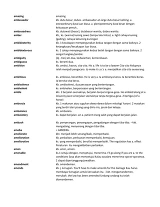 amazing amazing
ambassador kb. duta besar, dubes. ambassador-at-large duta besar keliling. a.
extraordinary duta luar biasa. a. plenipotentiary duta besar dengan
kekuasaan penuh..
ambassadress kb. dutawati (besar), dutabesar wanita, dubes wanita.
amber kb., ks. (warna) kuning sawo (lampu lalu lintas). a. light cahaya kuning
(gading), cahaya kekuning-kuningan
ambidexterity kb. 1 kecakapan mempergunakan kedua tangan dengan sama baiknya. 2
ketangkasan/kecakapan luar biasa.
ambidexterous ks. 1 cakap mempergunakan kedua belah tangan dengan sama baiknya. 2
sangat tangkas/pandai.
ambiguity (dj. -ties) ati-dua, kedwiartian, kemenduaan.
ambiguous ks. berarti-dua.
ambition kb. ambisi, hasrat, cita-cita. His a. life is to be a lawyer Cita-cita hidupnya
ialah menjadi pengacara. to make it s.o.'s a. menjadikan cita-cita seseorang.
ambitious ks. ambisius, berambisi. He is very a. Ia ambisinya keras. Ia berambisi keras.
Ia bercita-cita keras.
ambivalence kb. ambivalensi, dua perasaan yang bertentangan.
ambivalent ks. ambivalen, berperasaan yang bertentangan.
amble kki. 1 berjalan seenaknya, berjalan tanpa tergesa-gesa. He ambled along at a
leisurely pace Ia berjalan seenaknya tanpa tergesa-gesa. 2 berligas (of a
horse)
ambrosia kb. 1 makanan atau suguhan dewa-dewa dalam mitologi Yunani. 2 masakan
yang terdiri dari pisang yang diiris-iris, jeruk dan kelapa.
ambulance kb. ambulans.
ambulatory ks. dapat berjalan. an a. patient orang sakit yang dapat berjalan-jalan.
ambush kb. penyerangan, penyergapan, pengadangan dengan tiba-tiba. --kkt.
mengadang, menyerang dengan tiba-tiba.
ameba = AMOEBA.
ameliorate kkt. menjadi lebih senang/baik, memperbaiki.
amelioration kb. perbaikan, perbuatan memperbaiki, kemajuan.
ameliorative ks. yang memperbaiki, bersifat memperbaiki. The regulation has a. effect
Peraturan itu mengakibatkan perbaikan.
amen kb. amin, amien.
amenable ks.1 setuju dengan, menyetujui, menerima. I'll go along if you are a. to the
conditions Saya akan menyetujui kalau saudara menerima syarat-syaratnya.
2 dapat dipertanggung-jawabkan.
amendment kb. amandemen.
amends kb. j. kerugian. You'll have to make amends for the damage Kau harus
membayar kerugian untuk kerusakan itu. --kkt. mengamandemen,
merubah. the law has been amended Undang-undang itu telah
diamandemen.
 