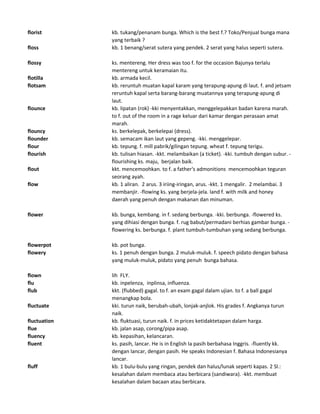 florist kb. tukang/penanam bunga. Which is the best f.? Toko/Penjual bunga mana
yang terbaik ?
floss kb. 1 benang/serat sutera yang pendek. 2 serat yang halus seperti sutera.
flossy ks. mentereng. Her dress was too f. for the occasion Bajunya terlalu
mentereng untuk keramaian itu.
flotilla kb. armada kecil.
flotsam kb. reruntuh muatan kapal karam yang terapung-apung di laut. f. and jetsam
reruntuh kapal serta barang-barang muatannya yang terapung-apung di
laut.
flounce kb. lipatan (rok) -kki menyentakkan, menggelepakkan badan karena marah.
to f. out of the room in a rage keluar dari kamar dengan perasaan amat
marah.
flouncy ks. berkelepak, berkelepai (dress).
flounder kb. semacam ikan laut yang gepeng. -kki. menggelepar.
flour kb. tepung. f. mill pabrik/gilingan tepung. wheat f. tepung terigu.
flourish kb. tulisan hiasan. -kkt. melambaikan (a ticket). -kki. tumbuh dengan subur. -
flourishing ks. maju, berjalan baik.
flout kkt. mencemoohkan. to f. a father's admonitions mencemoohkan teguran
seorang ayah.
flow kb. 1 aliran. 2 arus. 3 iriing-iringan, arus. -kkt. 1 mengalir. 2 melambai. 3
membanjir. -flowing ks. yang berjela-jela. land f. with milk and honey
daerah yang penuh dengan makanan dan minuman.
flower kb. bunga, kembang. in f. sedang berbunga. -kki. berbunga. -flowered ks.
yang dihiasi dengan bunga. f. rug babut/permadani berhias gambar bunga. -
flowering ks. berbunga. f. plant tumbuh-tumbuhan yang sedang berbunga.
flowerpot kb. pot bunga.
flowery ks. 1 penuh dengan bunga. 2 muluk-muluk. f. speech pidato dengan bahasa
yang muluk-muluk, pidato yang penuh bunga bahasa.
flown lih FLY.
flu kb. inpelenza, inplinsa, influenza.
flub kkt. (flubbed) gagal. to f. an exam gagal dalam ujian. to f. a ball gagal
menangkap bola.
fluctuate kki. turun naik, berubah-ubah, lonjak-anjlok. His grades f. Angkanya turun
naik.
fluctuation kb. fluktuasi, turun naik. f. in prices ketidaktetapan dalam harga.
flue kb. jalan asap, corong/pipa asap.
fluency kb. kepasihan, kelancaran.
fluent ks. pasih, lancar. He is in English Ia pasih berbahasa Inggris. -fluently kk.
dengan lancar, dengan pasih. He speaks Indonesian f. Bahasa Indonesianya
lancar.
fluff kb. 1 bulu-bulu yang ringan, pendek dan halus/lunak seperti kapas. 2 Sl.:
kesalahan dalam membaca atau berbicara (sandiwara). -kkt. membuat
kesalahan dalam bacaan atau berbicara.
 