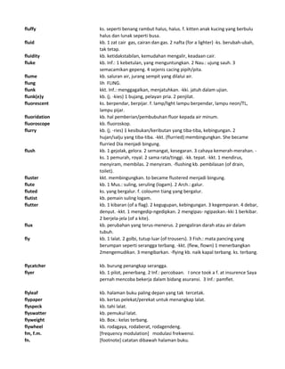 fluffy ks. seperti benang rambut halus, halus. f. kitten anak kucing yang berbulu
halus dan lunak seperti busa.
fluid kb. 1 zat cair gas, cairan dan gas. 2 nafta (for a lighter) -ks. berubah-ubah,
tak tetap.
fluidity kb. ketidakstabilan, kemudahan mengalir, keadaan cair.
fluke kb. Inf.: 1 kebetulan, yang menguntungkan. 2 Nau.: ujung sauh. 3
semacamikan gepeng. 4 sejenis cacing pipih/pita.
flume kb. saluran air, jurang sempit yang dilalui air.
flung lih FLING.
flunk kkt. Inf.: menggagalkan, menjatuhkan. -kki. jatuh dalam ujian.
flunk(e)y kb. (j. -kies) 1 bujang, pelayan pria. 2 penjilat.
fluorescent ks. berpendar, berpijar. f. lamp/light lampu berpendar, lampu neon/TL,
lampu pijar.
fluoridation kb. hal pemberian/pembubuhan fluor kepada air minum.
fluoroscope kb. fluoroskop.
flurry kb. (j. -ries) 1 kesibukan/keributan yang tiba-tiba, kebingungan. 2
hujan/salju yang tiba-tiba. -kkt. (flurried) membingungkan. She became
flurried Dia menjadi bingung.
flush kb. 1 gejolak, gelora. 2 semangat, kesegaran. 3 cahaya kemerah-merahan. -
ks. 1 pemurah, royal. 2 sama rata/tinggi. -kk. tepat. -kkt. 1 mendirus,
menyiram, membilas. 2 menyiram. -flushing kb. pembilasan (of drain,
toilet).
fluster kkt. membingungkan. to became flustered menjadi bingung.
flute kb. 1 Mus.: suling, seruling (logam). 2 Arch.: galur.
fluted ks. yang bergalur. f. coloumn tiang yang bergalur.
flutist kb. pemain suling logam.
flutter kb. 1 kibaran (of a flag). 2 kegugupan, kebingungan. 3 kegemparan. 4 debar,
denyut. -kkt. 1 mengedip-ngedipkan. 2 mengipas- ngipaskan.-kki 1 berkibar.
2 berjela-jela (of a kite).
flux kb. perubahan yang terus-menerus. 2 pengaliran darah atau air dalam
tubuh.
fly kb. 1 lalat. 2 golbi, tutup luar (of trousers). 3 Fish.: mata pancing yang
berumpan seperti serangga terbang. -kkt. (flew, flown) 1 menerbangkan
2mengemudikan. 3 mengibarkan. -flying kb. naik kapal terbang. ks. terbang.
flycatcher kb. burung penangkap serangga.
flyer kb. 1 pilot, penerbang. 2 Inf.: percobaan. I once took a f. at insurence Saya
pernah mencoba bekerja dalam bidang asuransi. 3 Inf.: pamflet.
flyleaf kb. halaman buku paling depan yang tak tercetak.
flypaper kb. kertas pelekat/perekat untuk menangkap lalat.
flyspeck kb. tahi lalat.
flyswatter kb. pemukul lalat.
flyweight kb. Box.: kelas terbang.
flywheel kb. rodagaya, rodaberat, rodagendeng.
fm, f.m. [frequency modulation] modulasi frekwensi.
fn. [footnote] catatan dibawah halaman buku.
 