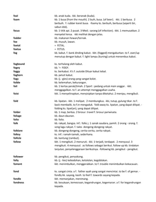 foal kb. anak kuda. -kki. beranak (kuda).
foam kb. 1 busa (from the mouth). 2 buih, busa. (of beer). -kki. 1 berbusa. 2
berbuih. f. rubber karet busa. -foamy ks. berbuih, berbusa (seperti bir,
sabun dsb).
focus kb. 1 titik api. 2 pusat. 3 Med.: sarang (of infection). -kkt. 1 memusatkan. 2
menyetel lensa. -kki melihat dengan jelas.
fodder kb. makanan hewan/ternak.
foe kb. musuh, lawan.
foetal = FETAL.
foetus = FETUS.
fog kb. kabut. f. bank dinding kabut. -kkt. (fogged) mengaburkan. to f. over/up
menutup dengan kabut. f. light lampu (kuning) untuk menembus kabut.
fogbound ks. terhalang oleh kabut.
fogey kb. '= FOGY.
foggy ks. berkabut. It's f. outside Diluar kabut tebal.
foghorn kb. peluit kabut.
fogy kb. (j. -gies) orang yang sangat kolot.
foible kb. kelemahan, kekurangan.
foil kb. 1 kertas perak/timah. 2 Sport : pedang untuk main anggar. -kkt.
menggagalkan. to f. an attempt menggagalkan usaha.
foist kkt. 1 menyelinapkan, menyisipkan tanpa diketahui. 2 menipu, mengibuli.
fold kb. lipatan. -kkt. 1 melipat. 2 membungkus. -kki, tutup, gulung tikar. to f.
back membalik. to f.in mengaduk. fold-away ks. lipatan, yang dapat dilipat. -
folding ks. lipat(an), yang dapat dilipat.
folder kb. 1 map, berkas. 2 brosur. travel f. brosur pariwisata.
foliage kb. daun-daunan.
folio kb. folio.
folk kb. rakyat, bangsa. Inf.: folks j. 1 sanak saudara, pamili. 2 orang - orang. f.
song lagu rakyat. f. tales dongeng-dongeng rakyat.
folklore kb. dongeng-dongeng, cerita-cerita, cerita rakyat.
folksy ks. Inf.: ramah-tamah, sederhana.
follicle kb. kantung (rambut).
follow kkt. 1 mengikuti. 2 menuruti. -kki. 1 terjadi, terdapat. 2 menyusul. 3
mengikuti. 4 menyusul. as follows sebagai berikut. follow-up kb. tindakan
lanjutan, penyelenggaraan berikutnya. -following kb. pengikut - pengikut.
follower kb. pengikut, penyokong.
folly kb. (j. -lies) kebodohan, ketololan, kegoblokan.
foment kkt. menimbulkan, menggerakkan. to f. trouble menimbulkan kekacauan.
fond ks. sangat cinta. a f. father ayah yang sangat mencintai. to be f. of gemar. -
fondly kk. sayang, kasih. to feel f. towards sayang kepada.
fondle kkt. memanjakan, menimang.
fondness kb. kesukaan, kemesraan, kegandrungan, kegemaran. a f. for kegandrungan
kepada.
 