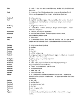 font kb. 1 bak. 2 Print.: fon, satu stel lengkap huruf cetakan yang sama jenis dan
ukurannya.
food kb. 1 makanan. f. and drink makanan dan minuman. 2 masakan. f. and
clothing sandang pangan. f. for thought bahan untuk dipikirkan.
foodstuff kb. bahan makanan.
fool kb. 1 goblok, tolol. 2 orang gila. -kkt. mengelabui. -kki. berolok-olok. to f.
around bermain-main. to f. away bermain-main dengan, mempermain -
mainkan.
foolhardy ks. gila-gilaan, membabi-buta.
foolish ks. 1 bodoh, tolol. 2 nekad. -foolishly kk. dengan tolol. I f. agreed... Bodoh
benar saya menyetujui...
foolishness kb. ketololan, kedunguan, kegoblokan.
foolproof ks. sangat mudah dan aman sehingga seorang tololpun dapat
menjalankannya/memakainya.
foolscap kb. kertas folio.
foot kb. (j. -feet) 1 kaki. 2 suku. -feet j. kaki. -kkt. berjalan kaki. foot-ang- mouth
disease penyakit kuku dan mulut. -footing kb. pijakan, tempat berpijak.
footage kb. panjangnya, ukuran panjang.
football kb. football.
footbridge kb. titian.
footgear kb. alas kaki.
foothill kb. bukit di kaki gunung.
foothold kb. tumpuan, tempat berpijak, kedudukan. to get a f. in business mendapat
kedudukan dalam dunia usaha.
footlights kb., j. lampu yang menyoroti para pemain.
footlocker kb. kopor besi.
footloose kb. bebas untuk pergi kemana-mana atau mengerjakan apapun.
footman kb.( j.-men) pelayan laki-laki, bujang.
footnote kb. catatan dibawah halaman buku/majalah.
footpath kb. jalan kecil/setapak.
footprint kb. bekas jejak kaki.
footrest kb. ganjal/penunjang kaki.
footsie kb. Sl.: 1 bercumbu-cumbuan secara diam-diam. to play f. beneath the
table bercumbu-cumbuan dibawah meja. 2 Sl.: bekerjasama (secara rahasia
diam-diam).
footsore ks. sakit kaki.
footstep kb. langkah (kaki).
footstool kb. ganjal/penunjang kaki.
footwear kb. alas kaki.
footwork kb. cara mengatur kaki.
fop kb. pesolek.
foppish ks. yang berhubungan dengan pesolek. He has f. manners Dia bergaya
pesolek.
 