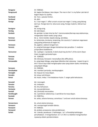 foregone lih FOREGO.
foreground kb. bagian (ter)depan, latar depan. The man in the f. is my father Laki-laki di
bagian depan itu ayahku.
forehand kb. Tenn.: pukulan forhen.
forehead kb. dahi.
foreign ks. 1 luar negeri. f. affair urusan-urusan luar negeri. 2 asing, yang datang
dari luar. foreign-born ks. keturunan asing. foreign-made ks. bikinan luar
negeri.
foreigner kb. orang asing.
foreleg kb. kaki-depan.
forelock kb. gombak. to take time by the f. merencanakan/bersiap-siap sebelumnya,
mengerjakan dalam waktu yang cukup.
foreman kb. (j. -men) mandor, kepala tukang, werekbas.
foremost ks. terkemuka, terutama, terpenting. the country's f. stateman negarawan
yang paling terkemuka di negeri itu.
forenoon kb. pagihari, sebelum tengah hari.
forensic ks. yang berhubungan dengan kehakiman dan peradilan. f. medicine
jurisprudensi kedokteran.
forerunner kb. 1 pelopor. 2 pratanda. A dark cloud may be the f. of the storm Awan
hitam mungkin pertanda hujan.
foresaw lih FORESEE.
foresee kkt. (foresaw, foreseen) meramalkan (the difficulties).
foreseeable ks. yang dapat diduga, yang dapat diketahui dari sekarang. I expect to go in
the f. future Saya tidak mengharapkan akan pergi dalam waktu mendatang
yang dapat diduga.
foreseen lih FORESEE.
foreshadow kkt. memberi pertanda, membayangkan.
foresight kb. tinjauan ke masa depan.
foreskin kb. kulup, kulit khatan.
forest kb. hutan, rimba. f. fire kebakaran hutan. f. ranger polisi kehutanan.
forestall kkt. mencegah.
forester kb. rimbawan.
forestry kb. ilmu kehutanan.
foretaste kb. rasa pendahuluan.
foretell kkt. (foretold) meramalkan.
forethought kb. 1 pemikiran sebelumnya. 2 pemikiran ke masa depan.
foretold lih FORETELL.
forever kk. selalu, selama-lamanya, senantiasa. f. and ever untuk selama-lamanya.
forevermore kk. untuk selama-lamanya.
forewarn kkt. memperingati terlebih dahulu.
forewent lih FOREGO.
foreword kb. prakata, prawacana, kata pendahuluan.
forfeit kb. 1 denda, penebusan. 2 kehilangan. to f. a friendship kehilangan
persahabatan. 2 mengorbankan. to f. o's life in a rebellion mengorbankan
nyawanya dalam pemberontakan.
 